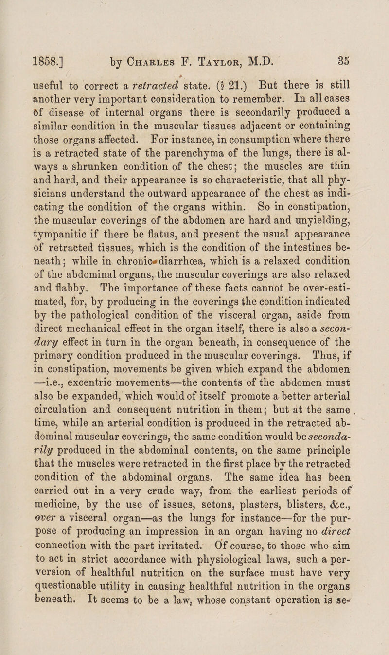 >, useful to correct a retracted state. (§ 21.) But there is still another very important consideration to remember. In all cases 5f disease of internal organs there is secondarily produced a similar condition in the muscular tissues adjacent or containing those organs affected. For instance, in consumption where there is a retracted state of the parenchyma of the lungs, there is al¬ ways a shrunken condition of the chest; the muscles are thin and hard, and their appearance is so characteristic, that all phy¬ sicians understand the outward appearance of the chest as indi¬ cating the condition of the organs within. So in constipation, the muscular coverings of the abdomen are hard and unyielding, tympanitic if there be flatus, and present the usual appearance of retracted tissues, which is the condition of the intestines be¬ neath; while in chronic* diarrhoea, which is a relaxed condition of the abdominal organs, the muscular coverings are also relaxed and flabby. The importance of these facts cannot be over-esti¬ mated, for, by producing in the coverings the condition indicated by the pathological condition of the visceral organ, aside from direct mechanical effect in the organ itself, there is also a secon¬ dary effect in turn in the organ beneath, in consequence of the primary condition produced in the muscular coverings. Thus, if in constipation, movements be given which expand the abdomen —i.e., excentric movements—the contents of the abdomen must also be expanded, which would of itself promote a better arterial circulation and consequent nutrition in them; but at the same time, while an arterial condition is produced in the retracted ab¬ dominal muscular coverings, the same condition would be seconda¬ rily produced in the abdominal contents, on the same principle that the muscles were retracted in the first place by the retracted condition of the abdominal organs. The same idea has been carried out in a very crude way, from the earliest periods of medicine, by the use of issues, setons, plasters, blisters, (fee., over a visceral organ—as the lungs for instance—for the pur¬ pose of producing an impression in an organ having no direct connection with the part irritated. Of course, to those who aim to act in strict accordance with physiological laws, such a per¬ version of healthful nutrition on the surface must have very questionable utility in causing healthful nutrition in the organs beneath. It seems to be a law, whose constant operation is se-