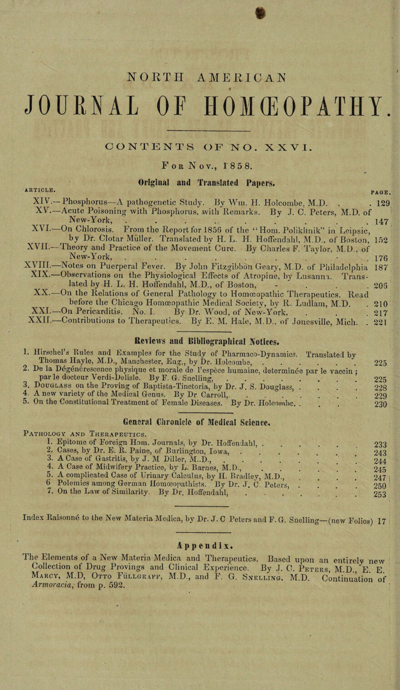 NORTH AMERICAN JOURNAL OF HOKEOPATHY. ARTICLE. XIV.- XV- XVI- XVII- XVIII- XIX- XX- XXI- XXII- O O N TENTS OF NO. XXVI. F or Nov., 1 8 5 8. Original and Translated Papers. PAGE. -Phosphorus—A pathogenetic Study. By Wm. II. Holcombe, M.D. . .129 -Acute Poisoning with Phosphorus, with Remarks. By J. C. Peters, M.D. of New-York,.. ... . 147 -On Chlorosis. Irom the Report for 1858 of the “Horn. Poliklinik” in Leipsic, ^ by Dr. Clotar Muller. Translated by H. L. H. Hoffendahl, M.D., of Boston, 152 Theory and Practice of the Movement Cure. By Charles F. Taylor. M.L)., of New-York, ....... • 175 -Notes on Puerperal Fever. By John Fitzgibbon Geary, M.D. of Philadelphia 187 -Observations on the Physiological Effects of Atropine, by Lusanna. Trans¬ lated by H. L. H. Hoffendahl, M.D., of Boston, - 208 -On the Relations of General Pathology to Homoeopathic Therapeutics. Read before the Chicago Homoeopathic Medical Society, by R. Ludlam, M.D. . 210 -On Pericarditis. No. I. By Dr. Wood, of New-York, . . .217 -Contributions to Therapeutics. By E. M. Hale, M.D., of Jonesville, Mich. . 221 Reviews and Bibliographical Notices. 1. Hirschel’s llules and Examples for the Study of Pharmaco-Dynamics. Translated by Thomas Hayle, M.D., Manchester, Eng., by Dr. Holcombe,. 2. De la Degenerescence physique et morale de l’esp^ce humaine, determinee par le vaccin ; par le docteur Verdi-Delisle. By F. G. Snelling,. 3. Douglass on the Proving of Baptista-Tinctoria, by Dr. J. S. Douglass, . 4. A new variety of the Medical Genus. By Dr. Carroll,. 5. On the Constitutional Treatment of Female Diseases. By Dr. Holcombe, . General Chronicle of Medical Science. Pathology and Therapeutics. 1. Epitome of Foreign Horn. Journals, by Dr. Hoffendahl, . 2. Cases, by Dr. E. R. Paine, of Burlington, Iowa, 3. A Case of Gastritis, by J. M Biller, M..D., .... 4. A Case of Midwifery Practice, by L. Barnes, M.D., 5. A complicated Case of Urinary Calculus, by H. Bradley, M.D., 6 Polemics among German Homoeopathists. By Dr. J. C. Peters, 7. On the Law of Similarity. By Dr. Hoffendahl, . . 225 225 228 229 230 233 243 244 245 247 250 253 Index Raisonne to the New Materia Medica, by Dr. J. C Peters and F. G. Snelling—(new Folios) 17 Appendix. The Elements of a New Materia Medica and Therapeutics. Based upon an entirely new Collection of Drug Provings and Clinical Experience. By J. 0. Peters, M.D E E Marcy, M.D, Otto Fullgraff, M.D., and F. G. Snelling. M.D. Continuation of Armoracia, from p. 592.