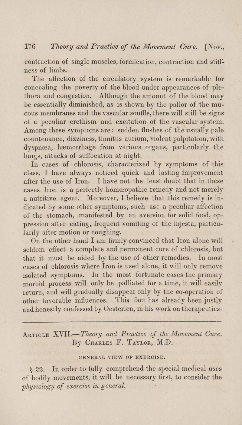 contraction of single muscles, formication, contraction and stiff¬ ness of limbs. The affection of the circulatory system is remarkable for concealing the poverty of the blood under appearances of ple¬ thora and congestion. Although the amount of the blood may be essentially diminished, as is shown by the pallor of the mu¬ cous membranes and the vascular souffle, there will still be signs of a peculiar erethism and excitation of the vascular system. Among these symptoms are : sudden flushes of the usually pale countenance, dizziness, tinnitus aurium, violent palpitation, with dyspnoea, hcemorrhage from various organs, particularly the lungs, attacks of suffocation at night. In cases of chlorosis, characterized by symptoms of this class, I have always noticed quick and lasting improvement after the use of Iron. I have not the least doubt that in these cases Iron is a perfectly homoeopathic remedy and not merely a nutritive agent. Moreover, I believe that this remedy is in¬ dicated by some other symptoms, such as: a peculiar affection of the stomach, manifested by an aversion for solid food, op¬ pression after eating, frequent vomiting of the injesta, particu¬ larly after motion or coughing. On the other hand I am firmly convinced that Iron alone will seldom effect a complete and permanent cure of chlorosis, but that it must be aided by the use of other remedies. In most cases of chlorosis where Iron is used alone, it will only remove isolated symptoms. In the most fortunate cases the primary morbid process will only be palliated for a time, it will easily return, and will gradually disappear only by the co-operation of other favorable influences. This fact has already been justly and honestly confessed by Oesterlen, in his work on therapeutics. Article XVII.— Theory and Practice of the Movement Cure. By Charles F. Taylor, M.D. GENERAL VIEW OF EXERCISE. § 22. In order to fully comprehend the special medical uses of bodily movements, it will be necessary first, to consider the physiology of exercise in general.