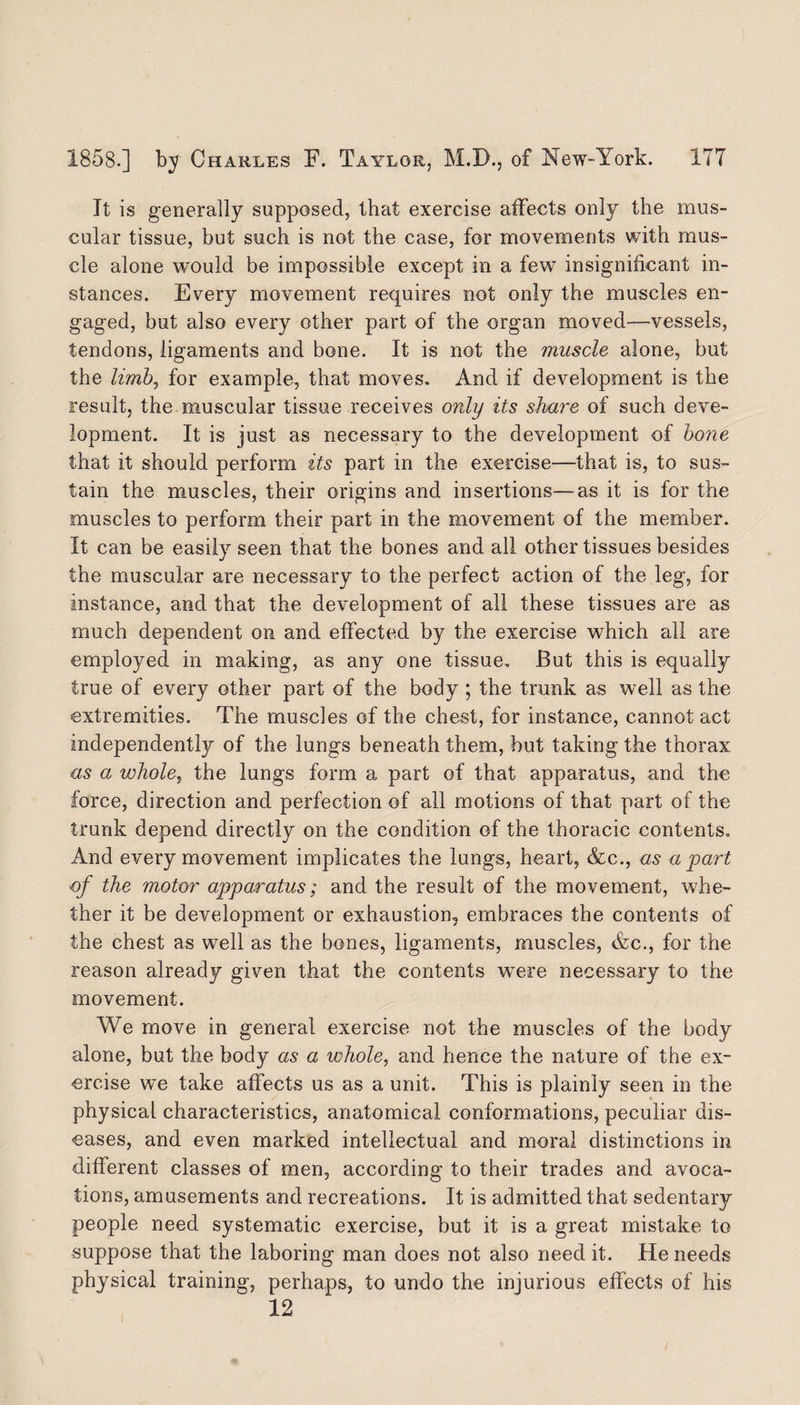 It is generally supposed, that exercise affects only the mus¬ cular tissue, but such is not the case, for movements with mus¬ cle alone would be impossible except in a few insignificant in¬ stances. Every movement requires not only the muscles en¬ gaged, but also every other part of the organ moved—vessels, tendons, ligaments and bone. It is not the muscle alone, but the limbi for example, that moves. And if development is the result, the muscular tissue receives only its share of such deve¬ lopment. It is just as necessary to the development of bone that it should perform its part in the exercise—that is, to sus¬ tain the muscles, their origins and insertions—as it is for the muscles to perform their part in the movement of the member. It can be easily seen that the bones and all other tissues besides the muscular are necessary to the perfect action of the leg, for instance, and that the development of all these tissues are as much dependent on and effected by the exercise which all are employed in making, as any one tissue. But this is equally true of every other part of the body ; the trunk as well as the extremities. The muscles of the chest, for instance, cannot act independently of the lungs beneath them, hut taking the thorax as a whole, the lungs form a part of that apparatus, and the force, direction and perfection of all motions of that part of the trunk depend directly on the condition of the thoracic contents. And every movement implicates the lungs, heart, &c., as apart of the motor apparatus; and the result of the movement, whe¬ ther it be development or exhaustion, embraces the contents of the chest as well as the bones, ligaments, muscles, Ac., for the reason already given that the contents were necessary to the movement. We move in general exercise not the muscles of the body alone, but the body as a whole, and hence the nature of the ex¬ ercise we take affects us as a unit. This is plainly seen in the physical characteristics, anatomical conformations, peculiar dis¬ eases, and even marked intellectual and moral distinctions in different classes of men, according to their trades and avoca¬ tions, amusements and recreations. It is admitted that sedentary people need systematic exercise, but it is a great mistake to suppose that the laboring man does not also need it. He needs physical training, perhaps, to undo the injurious effects of his 12