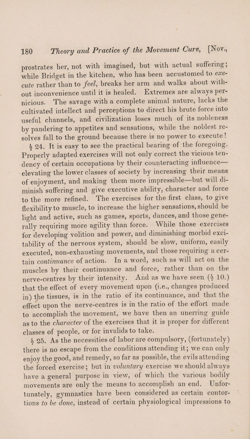 prostrates her, not with imagined, but wnth actual suffeimg, while Bridget in the kitchen, who has been accustomed to exe¬ cute rather than to feel, breaks her arm and walks about with¬ out inconvenience until it is healed. Extremes are always per¬ nicious. The savage with a complete animal nature, lacks the cultivated intellect and perceptions to direct his brute force into useful channels, and civilization loses much of its nobleness by pandering to appetites and sensations, while the noblest re¬ solves fall to the ground because there is no power to execute! § 24. Tt is easy to see the practical bearing of the foregoing. Properly adapted exercises will not only correct the vicious ten¬ dency of certain occupations by their counteracting influence— elevating the lower classes of society by increasing their means of enjoyment, and making them more impressible—but will di¬ minish suffering and give executive ability, character and force to the more refined. The exercises for the first class, to give flexibility to muscle, to increase the higher sensations, should be light and active, such as games, sports, dances, and those gene¬ rally requiring more agility than force. While those exercises for developing volition and power, and diminishing morbid exci¬ tability of the nervous system, should be slow, uniform, easily executed, non-exhausting movements, and those requiring a cer¬ tain continuance of action. In a word, such as will act on the muscles by their continuance and force, rather than on the nerve-centres by their intensity. And as we have seen (§ 10.) that the effect of every movement upon (i.e., changes produced in) the tissues, is in the ratio of its continuance, and that the effect upon the nerve-centres is in the ratio of the effort made to accomplish the movement, we have then an unerring guide as to the character of the exercises that it is proper for different classes of people, or for invalids to take. § 25. As the necessities of labor are compulsory, (fortunately) there is no escape from the conditions attending it; we can only enjoy the good, and remedy, so far as possible, the evils attending the forced exercise; but in voluntary exercise we should always have a general purpose in view, of which the various bodily movements are only the means to accomplish an end. Unfor¬ tunately, gymnastics have been considered as certain contor¬ tions to he done, instead of certain physiological impressions to