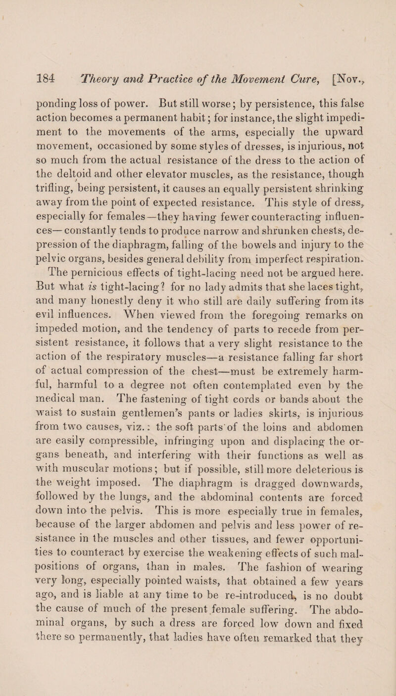 ponding loss of power. But still worse; by persistence, this false action becomes a permanent habit; for instance, the slight impedi¬ ment to the movements of the arms, especially the upward movement, occasioned by some styles of dresses, is injurious, not so much from the actual resistance of the dress to the action of the deltoid and other elevator muscles, as the resistance, though trifling, being persistent, it causes an equally persistent shrinking away from the point of expected resistance. This style of dress,, especially for females—they having fewer counteracting influen¬ ces— constantly tends to produce narrow and shrunken chests, de¬ pression of the diaphragm, falling of the bowels and injury to the pelvic organs, besides general debility from imperfect respiration. The pernicious effects of tight-lacing need not be argued here. But what is tight-lacing? for no lady admits that she laces tight, and many honestly deny it who still are daily suffering from its evil influences. When viewed from the foregoing remarks on impeded motion, and the tendency of parts to recede from per¬ sistent resistance, it follows that a very slight resistance to the action of the respiratory muscles—a resistance falling far short of actual compression of the chest—must be extremely harm¬ ful, harmful to a degree not often contemplated even by the medical man. The fastening of tight cords or bands about the waist to sustain gentlemeffs pants or ladies skirts, is injurious from two causes, viz.: the soft parts'of the loins and abdomen are easily compressible, infringing upon and displacing the or¬ gans beneath, and interfering with their functions as well as wTith muscular motions; but if possible, still more deleterious is the weight imposed. The diaphragm is dragged downwards, followed by the lungs, and the abdominal contents are forced down into the pelvis. This is more especially true in females, because of the larger abdomen and pelvis and less power of re¬ sistance in the muscles and other tissues, and fewer opportuni¬ ties to counteract by exercise the weakening effects of such mal¬ positions of organs, than in males. The fashion of wearing very long, especially pointed waists, that obtained a few years ago, and is liable at any time to be re-introduced, is no doubt the cause of much of the present female suffering. The abdo¬ minal organs, by such a dress are forced low down and fixed there so permanently, that ladies have often remarked that they