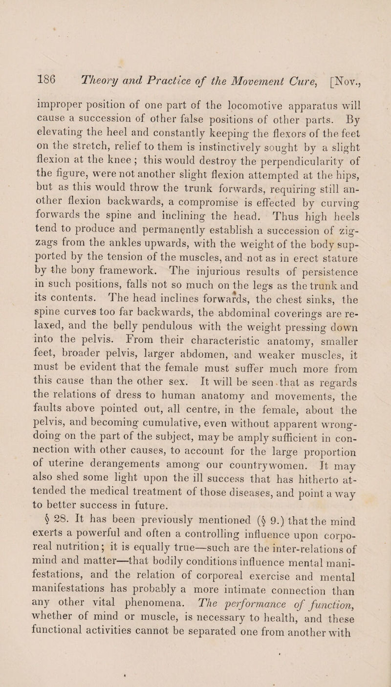 improper position of one part of the locomotive apparatus will cause a succession of other false positions of other parts. By elevating the heel and constantly keeping the flexors of the feet on the stretch, relief to them is instinctively sought by a slight flexion at the knee ; this would destroy the perpendicularity of the figure, were not another slight flexion attempted at the hips, but as this would throw the trunk forwards, requiring still an¬ other flexion backwards, a compromise is effected by curving forwards the spine and inclining the head. Thus high heels tend to produce and permanently establish a succession of zig¬ zags from the ankles upwards, with the weight of the body sup¬ ported by the tension of the muscles, and not as in erect stature by the bony framework. The injurious results of persistence in such positions, falls not so much on the legs as the trunk and its contents. The head inclines forwards, the chest sinks, the spine curves too far backwards, the abdominal coverings are re¬ laxed, and the belly pendulous with the weight pressing down into the pelvis. From their characteristic anatomy, smaller feet, broader pelvis, larger abdomen, and weaker muscles, it must be evident that the female must suffer much more from this cause than the other sex. It will be seen that as regards the relations of dress to human anatomy and movements, the faults above pointed out, all centre, in the female, about the pelvis, and becoming cumulative, even without apparent wrong¬ doing on the part of the subject, may be amply sufficient in con¬ nection with other causes, to account for the large proportion of uterine derangements among our countrywomen. It may also shed some light upon the ill success that has hitherto at¬ tended the medical treatment of those diseases, and point a way to better success in future. § 28. It has been previously mentioned (§ 9.) that the mind exerts a powerful and often a controlling influence upon corpo¬ real nutrition; it is equally true-such are the inter-relations of mind and matter—that bodily conditions influence mental mani¬ festations, and the relation of corporeal exercise and mental manifestations has probably a more intimate connection than any other vital phenomena. The performance of function, whether of mind or muscle, is necessary to health, and these functional activities cannot be separated one from another with