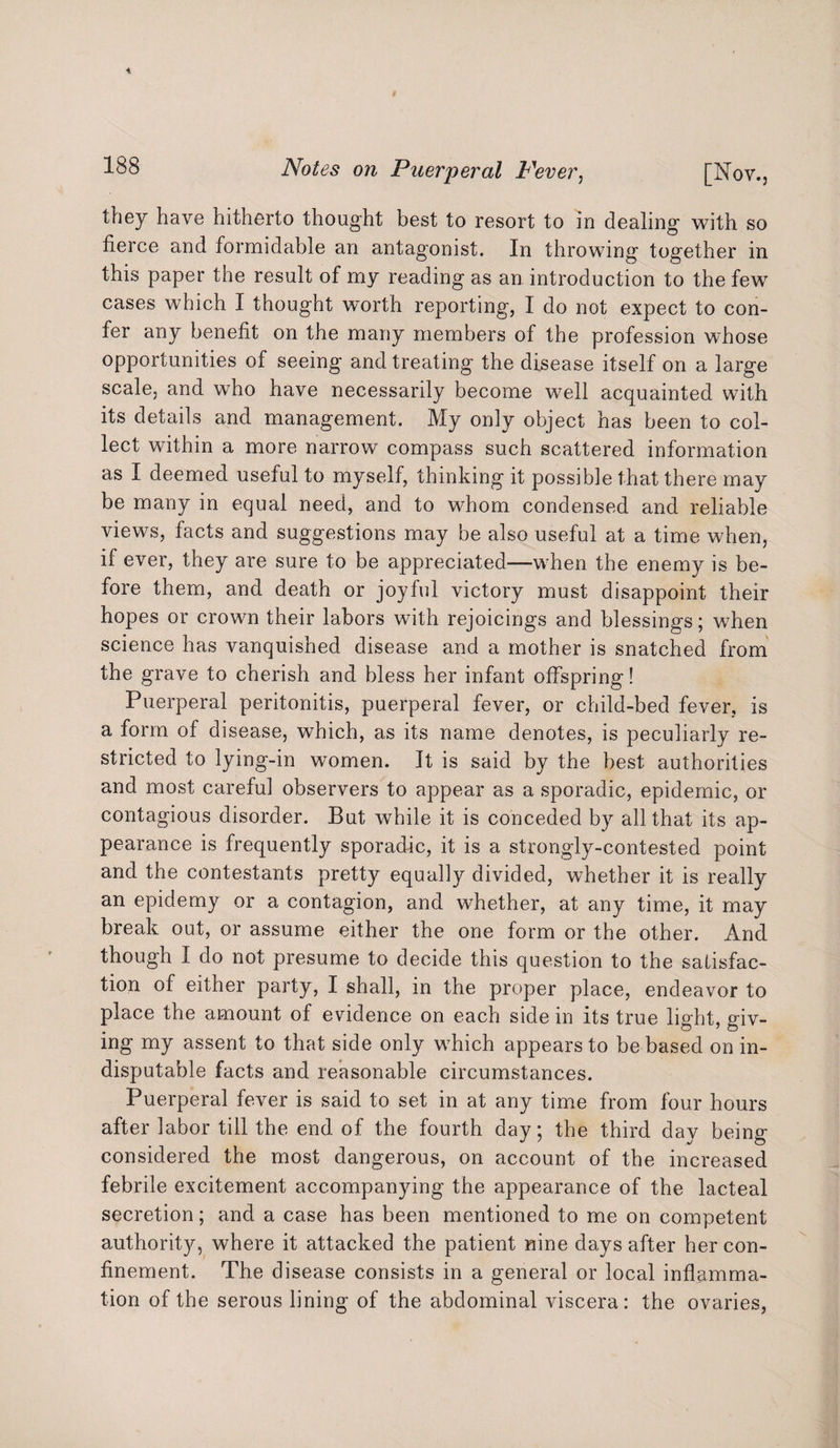 they have hitherto thought best to resort to in dealing with so fierce and formidable an antagonist. In throwing together in this paper the result of my reading as an introduction to the few cases which I thought worth reporting, I do not expect to con¬ fer any benefit on the many members of the profession whose opportunities of seeing and treating the disease itself on a large scale, and who have necessarily become well acquainted with its details and management. My only object has been to col¬ lect within a more narrow compass such scattered information as I deemed useful to myself, thinking it possible that there may be many in equal need, and to whom condensed and reliable views, facts and suggestions may be also useful at a time when, if ever, they are sure to be appreciated—when the enemy is be¬ fore them, and death or joyful victory must disappoint their hopes or crown their labors with rejoicings and blessings; when science has vanquished disease and a mother is snatched from the grave to cherish and bless her infant offspring! Puerperal peritonitis, puerperal fever, or child-bed fever, is a form of disease, which, as its name denotes, is peculiarly re¬ stricted to lying-in women. It is said by the best authorities and most careful observers to appear as a sporadic, epidemic, or contagious disorder. But while it is conceded by all that its ap¬ pearance is frequently sporadic, it is a strongly-contested point and the contestants pretty equally divided, whether it is really an epidemy or a contagion, and whether, at any time, it may break out, or assume either the one form or the other. And though I do not presume to decide this question to the satisfac¬ tion of either party, I shall, in the proper place, endeavor to place the amount of evidence on each side in its true light, giv- ing my assent to that side only which appears to be based on in¬ disputable facts and reasonable circumstances. Puerperal fever is said to set in at any time from four hours after labor till the end of the fourth day; the third day being considered the most dangerous, on account of the increased febrile excitement accompanying the appearance of the lacteal secretion; and a case has been mentioned to me on competent authority, where it attacked the patient nine days after her con¬ finement. The disease consists in a general or local inflamma¬ tion of the serous lining of the abdominal viscera: the ovaries,