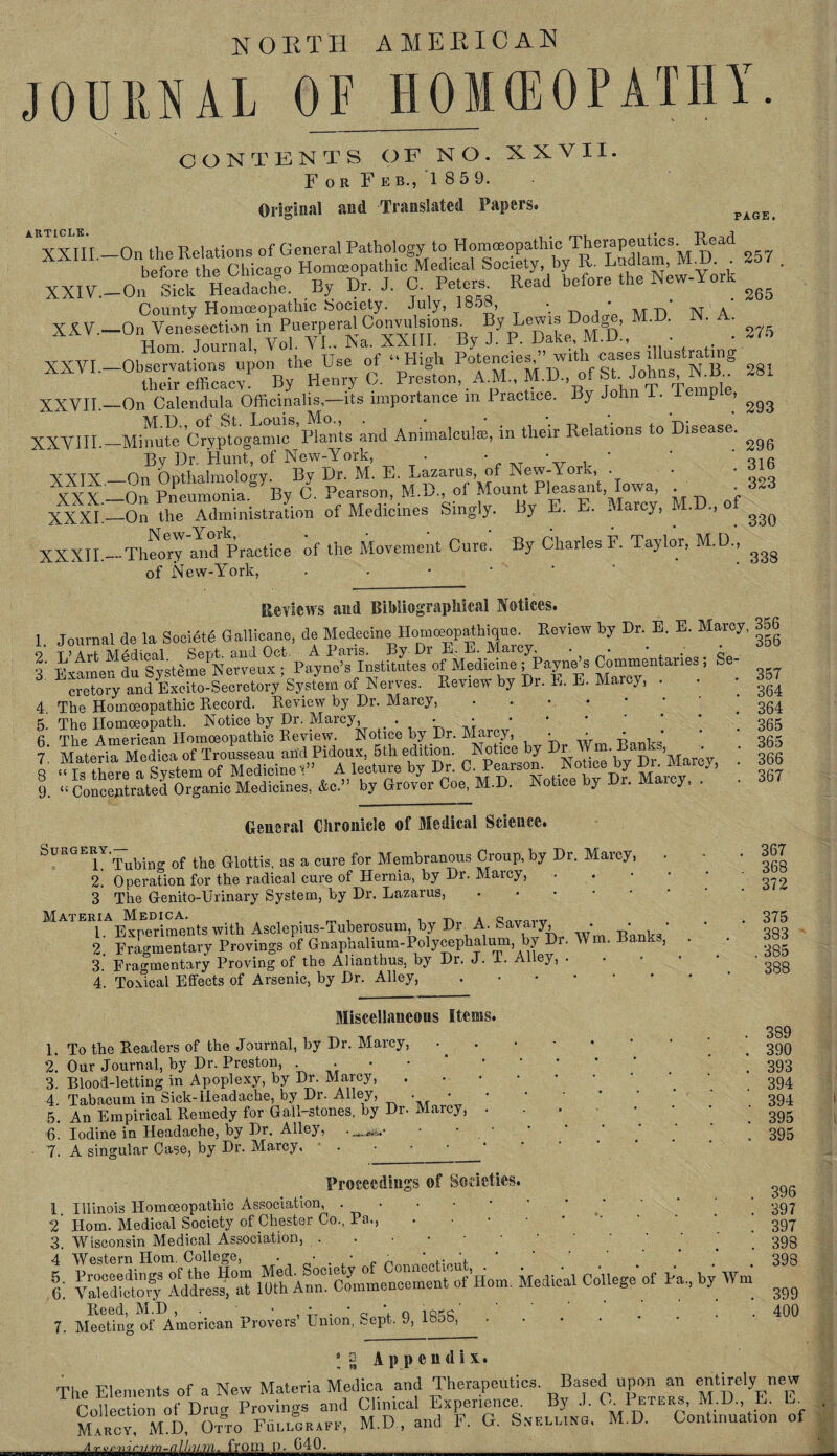 NORTH AMERICAN JOURNAL OF HOMEOPATHY. CONTENTS OF NO. XXVII. For Feb., 1859. Original and Translated Papers. PAGE. ARTICLE. XXIII. XXIV.- XXV.- XXVI.- XXVII.- XXVIII- XXIX, XXX.- XXXI- XXXII.- On the Relations of General Pathologypo Homoeopathic T‘ierfD^ S57 before the Chicago Homoeopathic Medical Society, by R. End lam, NL.u. to i , On “eadaehe. By Dr. J. O P«t« Read before the New-York County Homoeopathic Society. July, 1858, . • * N * •On Venesection in Puerperal Convulsions. By Lewisi Dodge, M.D. N. A. Horn Journal Vol. VI.. Na. XXIII. By J. P. Dake, M.D., • * ■Observations upon the Use of “High Potencies^1 with S their efficacy By Henry C. Preston, A.M., M.D., of St. Johns N.B ■On Calendula Officinalis,—its importance in Practice. By John I. ie p , ^ ■Mffiute’Cryptogamlc8’Bants and Animalcul®, in their Relations to Disease. ^ By Dr. Hunt, of New-York, • • _T • r i ’ ' o1fi -On ODthalmology. By Dr. M. E. Lazarus, of New-York, . • • -On Pneumonia. By 0. Pearson, M.D of Mount Pleasant Iowa • -On the Administration of Medicines Singly. By E. E. Marcy, M.U., ^ -Theory amd Practice of the Movement Cure. By Charles F. Taylor, M.D., ^ of New-York, Reviews and Bibliographical Notices. 1. Journal de la Soeietd Gallicane, de Mededne^Hommopathicjue.^ Review by Dr. E. E. Marcy, 356 S'e- o* T’Art Medical Sept, and Oct. A Paris. By Dr E. E. Marcy, . I du Svsffime Nerveux ; Payne’s Institutes of Medicine ; Payne’s Commentaries , 3 ^crrtorVandExcSto-Seerotory Syste.u of Nerves. Review by Dr. K. E. Marcy, . . 4 The Homoeopathic Record. Review by Dr. Marcy, .... 5! The Homoeopath. Notice by Dr. Marcy, . • • fi The American Homoeopathic Review. Notice by Dr. Marcy, • • * * 9. “ Concentrated Organic Medicines, &c.” by Grover Coe, M.D. Notice by Dr. iviaicy, . 357 364 364 365 365 366 367 General Chronicle of Medical Science. SuHGEBY.^k of the Q.lottis ag a cure for Membranous Croup, by Dr. Marcy, 2. Operation for the radical cure of Hernia, by Dr. Marcy, 3 The Genito-Urinary System, by Dr. Lazarus, Materia Medica. 1T. a Q„,r0v«r 1. Experiments with Asclepius-iuberosum, by Diu A. Sav iy, • ■ • 2. Fragmentary Provings of Gnapnalium-Polycephalum, by Dr. Win. Ba , 3. ' Fragmentary Proving of the Alianthus, by Dr. J. 1. Alley, . 4. Toxical Effects of Arsenic, by Dr. Alley, • 367 368 372 375 383 385 388 Miscellaneous Items. 1. 2. 3. 4. 5. 6. 7. To the Readers of the Journal, by Dr. Marcy, Our Journal, by Dr. Preston, . Blood-letting in Apoplexy, by Dr. Marcy, Tabacum in Sick-Headache, by Di. Alley, • An Empirical Remedy for Gall-stones, by Dr. Marcy, Iodine in Headache, by Dr. Alley, A singular Case, by Dr. Marcy, 389 390 393 394 394 395 395 Proceedings of Societies. 1 Illinois Homoeopathic Association, . • 2 Horn. Medical Society of Chester Co., Pa., ‘ ' 3. Wisconsin Medical Association, ..•••■ 4 Western Horn. College, . • ■ ■ ,. I; gSS? IdtsfaT  Horn. Medical ^ Pa., by W Reed, M.D 396 397 397 398 398 7. Meeting of American Provers’ Union, Sept. 9, 1858, 399 400 3 to Appendix. The Elements of a New Materia Medica and Therapeutics. ^Based upon an entirely^new Collection of Drug Provings and Clinical Experience. By J. OP*™., M.D. E. E Marow! M.D, Otto Eulloraff, M.D , and F. G. Snelring. M.D. Continuation of A r vr>rrir )i ni-al!ill;Vl. frfllB-JL