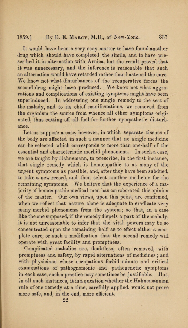 It would have been a very easy matter to have found another drug which should have completed the simile, and to have pre¬ scribed it in alternation with Arnica, but the result proved that it was unnecessary, and the inference is reasonable that such an alternation would have retarded rather than hastened the cure. We know not what disturbances of the recuperative forces the second drug might have produced. We know not what aggra¬ vations and complications of existing symptoms might have been superinduced. In addressing one single remedy to the seat of the malady, and to its chief manifestations, we removed from the organism the source from whence all other symptoms origi¬ nated, thus cutting off all fuel for further sympathetic disturb¬ ance. Let us suppose a case, however, in which separate tissues of the body are affected in such a manner that no single medicine can be selected which corresponds to more than one-half of the essential and characteristic morbid phenomena. In such a case, we are taught by Hahnemann, to prescribe, in the first instance, that single remedy which is homoeopathic to as many of the urgent symptoms as possible, and, after they have been subdued, to take a new record, and then select another medicine for the remaining symptoms. We believe that the experience of a ma¬ jority of homoeopathic medical men has corroborated this opinion of the master. Our own views, upon this point, are confirmed, when we reflect that nature alone is adequate to eradicate very many morbid phenomena from the system; so that, in a case like the one supposed, if the remedy dispels a part of the malady, it is not unreasonable to infer that the vital powers may be so concentrated upon the remaining half as to effect either a com¬ plete cure, or such a modification that the second remedy will operate with great facility and promptness. Complicated maladies are, doubtless, often removed, with promptness and safety, by rapid alternations of medicines ; and with physicians whose occupations forbid minute and critical examinations of pathognomonic and pathogenetic symptoms in each case, such a practice may sometimes be justifiable. But, in all such instances, it is a question whether the Hahnemannian rule of one remedy at a time, carefully applied, would not prove more safe, and, in the end, more efficient. 22