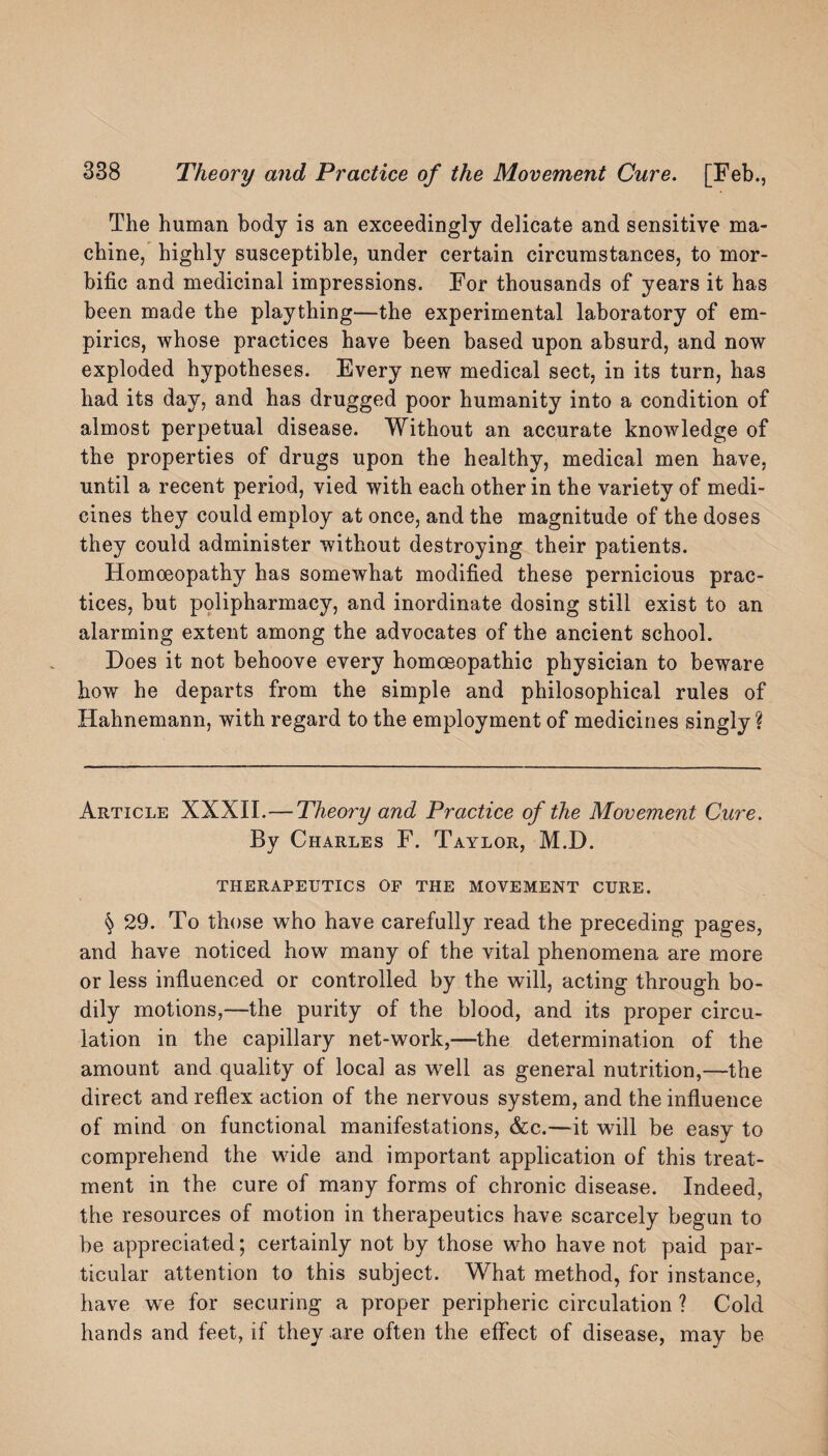 The human body is an exceedingly delicate and sensitive ma¬ chine, highly susceptible, under certain circumstances, to mor¬ bific and medicinal impressions. For thousands of years it has been made the plaything—the experimental laboratory of em¬ pirics, whose practices have been based upon absurd, and now exploded hypotheses. Every new medical sect, in its turn, has had its day, and has drugged poor humanity into a condition of almost perpetual disease. Without an accurate knowledge of the properties of drugs upon the healthy, medical men have, until a recent period, vied with each other in the variety of medi¬ cines they could employ at once, and the magnitude of the doses they could administer without destroying their patients. Homoeopathy has somewhat modified these pernicious prac¬ tices, but polipharmacy, and inordinate dosing still exist to an alarming extent among the advocates of the ancient school. Does it not behoove every homoeopathic physician to beware how he departs from the simple and philosophical rules of Hahnemann, with regard to the employment of medicines singly? Article XXXII.—Theory and Practice of the Movement Cure. By Charles F. Taylor, M.D. THERAPEUTICS OF THE MOVEMENT CURE. § 29. To those who have carefully read the preceding pages, and have noticed how many of the vital phenomena are more or less influenced or controlled by the will, acting through bo¬ dily motions,—the purity of the blood, and its proper circu¬ lation in the capillary net-work,—the determination of the amount and quality of local as well as general nutrition,—the direct and reflex action of the nervous system, and the influence of mind on functional manifestations, &c.—it will be easy to comprehend the wide and important application of this treat¬ ment in the cure of many forms of chronic disease. Indeed, the resources of motion in therapeutics have scarcely begun to be appreciated; certainly not by those who have not paid par¬ ticular attention to this subject. What method, for instance, have we for securing a proper peripheric circulation ? Cold hands and feet, if they are often the effect of disease, may be