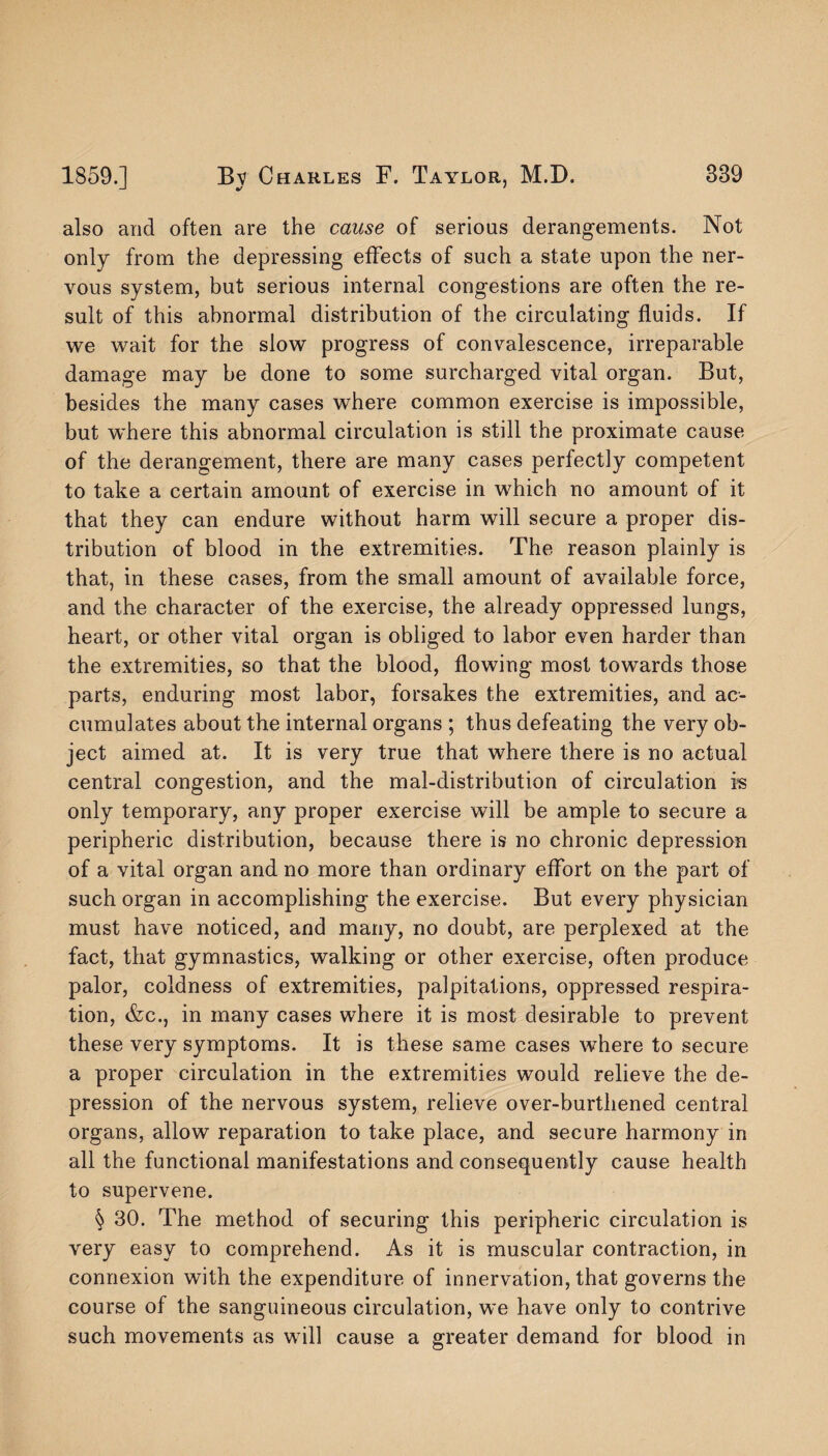 also and often are the cause of serious derangements. Not only from the depressing effects of such a state upon the ner¬ vous system, but serious internal congestions are often the re¬ sult of this abnormal distribution of the circulating fluids. If we wait for the slow progress of convalescence, irreparable damage may be done to some surcharged vital organ. But, besides the many cases where common exercise is impossible, but where this abnormal circulation is still the proximate cause of the derangement, there are many cases perfectly competent to take a certain amount of exercise in which no amount of it that they can endure without harm will secure a proper dis¬ tribution of blood in the extremities. The reason plainly is that, in these cases, from the small amount of available force, and the character of the exercise, the already oppressed lungs, heart, or other vital organ is obliged to labor even harder than the extremities, so that the blood, flowing most towards those parts, enduring most labor, forsakes the extremities, and ac¬ cumulates about the internal organs ; thus defeating the very ob¬ ject aimed at. It is very true that where there is no actual central congestion, and the mal-distribution of circulation is only temporary, any proper exercise will be ample to secure a peripheric distribution, because there is no chronic depression of a vital organ and no more than ordinary effort on the part of such organ in accomplishing the exercise. But every physician must have noticed, and many, no doubt, are perplexed at the fact, that gymnastics, walking or other exercise, often produce palor, coldness of extremities, palpitations, oppressed respira¬ tion, &c., in many cases where it is most desirable to prevent these very symptoms. It is these same cases where to secure a proper circulation in the extremities would relieve the de¬ pression of the nervous system, relieve over-burthened central organs, allow reparation to take place, and secure harmony in all the functional manifestations and consequently cause health to supervene. § 30. The method of securing this peripheric circulation is very easy to comprehend. As it is muscular contraction, in connexion with the expenditure of innervation, that governs the course of the sanguineous circulation, we have only to contrive such movements as will cause a greater demand for blood in