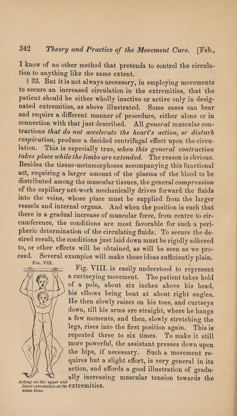 I know of no other method that pretends to control the circula¬ tion to anything like the same extent. § 33. But it is not always necessary, in employing movements to secure an increased circulation in the extremities, that the patient should be either wholly inactive or active only in desig¬ nated extremities, as above illustrated. Some cases can bear and require a different manner of procedure, either alone or in connection with that just described. All general muscular con¬ tractions that do not accelerate the heartfs action, or disturb respiration, produce a decided centrifugal effect upon the circu¬ lation. This is especially true, when this general contraction takes place while the limbs are extended. The reason is obvious. Besides the tissue-metamorphoses accompanying this functional act, requiring a larger amount of the plasma of the blood to be distributed among the muscular tissues, the general compression of the capillary net-work mechanically drives forward the fluids into the veins, whose place must be supplied from the larger vessels and internal organs. And when the position is such that there is a gradual increase of muscular force, from centre to cir¬ cumference, the conditions are most favorable for such a peri¬ pheric determination of the circulating fluids. To secure the de¬ sired result, the conditions just laid down must be rigidly adhered to, or other effects will be obtained, as will be seen as we pro¬ ceed. Several examples will make these ideas sufficiently plain. Fig. VIII. Fig. VIII. is easily understood to represent a curtseying movement. The patient takes hold of a pole, about six inches above his head, his elbows being bent at about right angles. He then slowly raises on his toes, and curtseys down, till his arms are straight, where he hangs a few moments, and then, slowly stretching the legs, rises into the first position again. This is repeated three to six times. To make it still more powerful, the assistant presses down upon the hips, if necessary. Such a movement re¬ quires but a slight effort, is very general in its action, and affords a good illustration of gradu¬ ally increasing muscular tension towards the Acting on the upper and . . lower extremities at the extremities. same time.