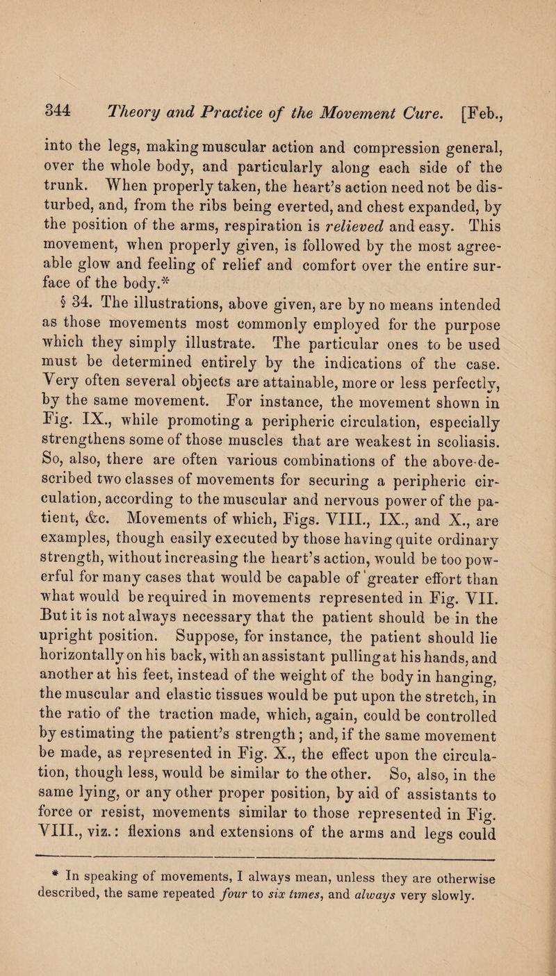 into the legs, making muscular action and compression general, over the whole body, and particularly along each side of the trunk. When properly taken, the heart’s action need not be dis¬ turbed, and, from the ribs being everted, and chest expanded, by the position of the arms, respiration is relieved and easy. This movement, when properly given, is followed by the most agree¬ able glow and feeling of relief and comfort over the entire sur¬ face of the body.* § 34. The illustrations, above given, are by no means intended as those movements most commonly employed for the purpose which they simply illustrate. The particular ones to be used must be determined entirely by the indications of the case. Very often several objects are attainable, more or less perfectly, by the same movement. For instance, the movement shown in Fig. IX., while promoting a peripheric circulation, especially strengthens some of those muscles that are weakest in scoliasis. So, also, there are often various combinations of the above-de¬ scribed two classes of movements for securing a peripheric cir¬ culation, according to the muscular and nervous power of the pa¬ tient, &c. Movements of which, Figs. VIII., IX., and X., are examples, though easily executed by those having quite ordinary strength, without increasing the heart’s action, would be too pow¬ erful for many cases that would be capable of greater effort than what would be required in movements represented in Fig. VII. But it is not always necessary that the patient should be in the upright position. Suppose, for instance, the patient should lie horizontally on his back, with an assistant pulling at his hands, and another at his feet, instead of the weight of the body in hanging, the muscular and elastic tissues would be put upon the stretch, in the ratio of the traction made, which, again, could be controlled by estimating the patient’s strength; and, if the same movement be made, as represented in Fig. X., the effect upon the circula¬ tion, though less, would be similar to the other. So, also, in the same lying, or any other proper position, by aid of assistants to force or resist, movements similar to those represented in Fig. VIII., viz.: flexions and extensions of the arms and legs could * In speaking of movements, I always mean, unless they are otherwise described, the same repeated four to six times, and always very slowly.