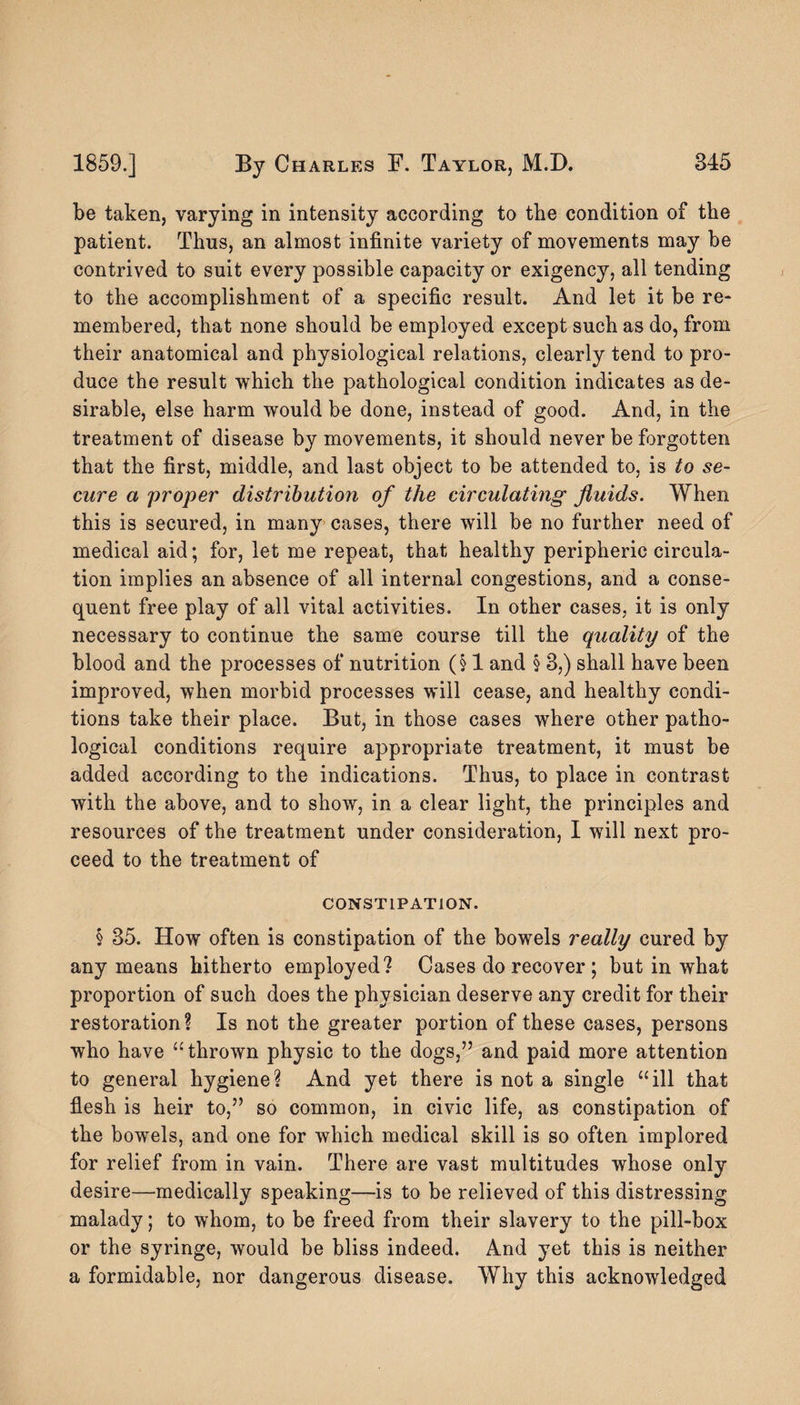 be taken, varying in intensity according to the condition of the patient. Thus, an almost infinite variety of movements may be contrived to suit every possible capacity or exigency, all tending to the accomplishment of a specific result. And let it be re¬ membered, that none should be employed except such as do, from their anatomical and physiological relations, clearly tend to pro¬ duce the result which the pathological condition indicates as de¬ sirable, else harm would be done, instead of good. And, in the treatment of disease by movements, it should never be forgotten that the first, middle, and last object to be attended to, is to se¬ cure a proper distribution of the circulating fluids. When this is secured, in many cases, there will be no further need of medical aid; for, let me repeat, that healthy peripheric circula¬ tion implies an absence of all internal congestions, and a conse¬ quent free play of all vital activities. In other cases, it is only necessary to continue the same course till the quality of the blood and the processes of nutrition (§1 and § 8,) shall have been improved, when morbid processes will cease, and healthy condi¬ tions take their place. But, in those cases where other patho¬ logical conditions require appropriate treatment, it must be added according to the indications. Thus, to place in contrast with the above, and to show, in a clear light, the principles and resources of the treatment under consideration, I will next pro¬ ceed to the treatment of CONSTIPATION. § 35. How often is constipation of the bowels really cured by any means hitherto employed? Cases do recover ; but in what proportion of such does the physician deserve any credit for their restoration? Is not the greater portion of these cases, persons who have “thrown physic to the dogs,” and paid more attention to general hygiene? And yet there is not a single “ill that flesh is heir to,” so common, in civic life, as constipation of the bowels, and one for which medical skill is so often implored for relief from in vain. There are vast multitudes whose only desire—medically speaking—is to be relieved of this distressing malady; to whom, to be freed from their slavery to the pill-box or the syringe, would be bliss indeed. And yet this is neither a formidable, nor dangerous disease. Why this acknowledged