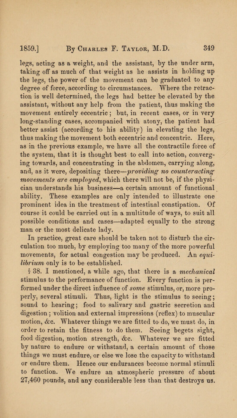 legs, acting as a weight, and the assistant, by the under arm, taking off as much of that weight as he assists in holding up the legs, the power of the movement can be graduated to any degree of force, according to circumstances. Where the retrac¬ tion is well determined, the legs had better he elevated by the assistant, without any help from the patient, thus making the movement entirely eccentric ; but, in recent cases, or in very long-standing cases, accompanied with atony, the patient had better assist (according to his ability) in elevating the legs, thus making the movement both eccentric and concentric. Here, as in the previous example, we have all the contractile force of the system, that it is thought best to call into action, converg¬ ing towards, and concentrating in the abdomen, carrying along, and, as it were, depositing there—providing no counteracting movements are employed, which there will not be, if the physi¬ cian understands his business—a certain amount of functional ability. These examples are only intended to illustrate one prominent idea in the treatment of intestinal constipation. Of course it could be carried out in a multitude of ways, to suit all possible conditions and cases—adapted equally to the strong man or the most delicate lady. In practice, great care should he taken not to disturb the cir¬ culation too much, by employing too many of the more powerful movements, for actual congestion may he produced. An equi¬ librium only is to he established. § 38. I mentioned, a while ago, that there is a mechanical stimulus to the performance of function. Every function is per¬ formed under the direct influence of some stimulus, or, more pro¬ perly, several stimuli. Thus, light is the stimulus to seeing; sound to hearing; food to salivary and gastric secretion and digestion ; volition and external impressions (reflex) to muscular motion, Ac. Whatever things we are fitted to do, we must do, in order to retain the fitness to do them. Seeing begets sight, food digestion, motion strength, &c. Whatever we are fitted by nature to endure or withstand, a certain amount of those things we must endure, or else we lose the capacity to withstand or endure them. Hence our endurances become normal stimuli to function. We endure an atmospheric pressure of about 27,460 pounds, and any considerable less than that destroys us.