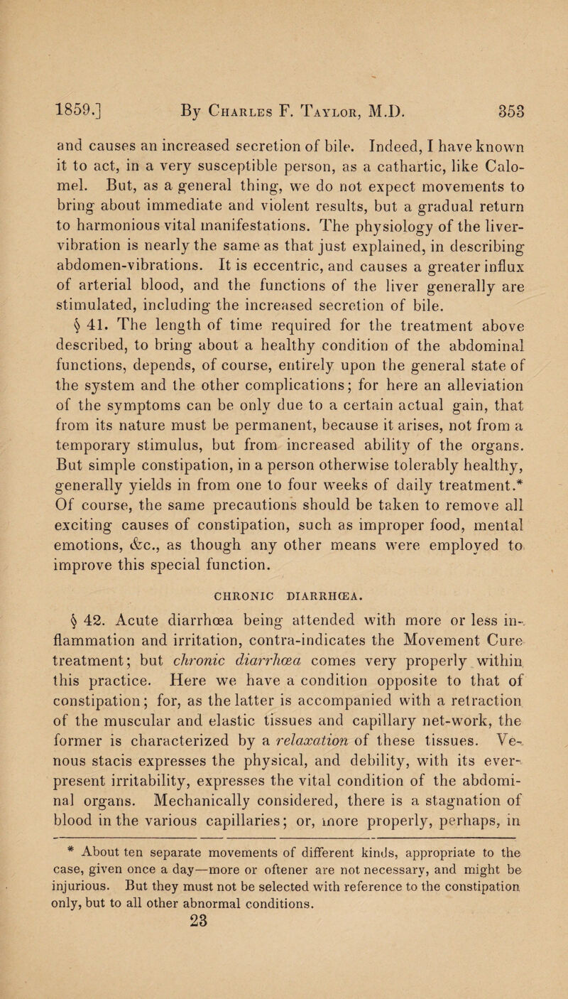 and causes an increased secretion of bile. Indeed, I have known it to act, in a very susceptible person, as a cathartic, like Calo¬ mel. But, as a general thing, we do not expect movements to bring about immediate and violent results, but a gradual return to harmonious vital manifestations. The physiology of the liver- vibration is nearly the same as that just explained, in describing abdomen-vibrations. It is eccentric, and causes a greater influx of arterial blood, and the functions of the liver generally are stimulated, including the increased secretion of bile. § 41. The length of time required for the treatment above described, to bring about a healthy condition of the abdominal functions, depends, of course, entirely upon the general state of the system and the other complications; for here an alleviation of the symptoms can be only due to a certain actual gain, that from its nature must be permanent, because it arises, not from a temporary stimulus, but from increased ability of the organs. But simple constipation, in a person otherwise tolerably healthy, generally yields in from one to four weeks of daily treatment.* Of course, the same precautions should be taken to remove all exciting causes of constipation, such as improper food, mental emotions, &c., as though any other means were employed to improve this special function. CHRONIC DIARRHCEA. § 42. Acute diarrhoea being attended with more or less in¬ flammation and irritation, contra-indicates the Movement Cure treatment; but chronic diarrhoea comes very properly within this practice. Here we have a condition opposite to that of constipation; for, as the latter is accompanied with a retraction of the muscular and elastic tissues and capillary net-work, the former is characterized by a relaxation of these tissues. Ve¬ nous stacis expresses the physical, and debility, with its ever' present irritability, expresses the vital condition of the abdomi¬ nal organs. Mechanically considered, there is a stagnation of blood in the various capillaries; or, more properly, perhaps, in * About ten separate movements of different kinds, appropriate to the case, given once a day—more or oftener are not necessary, and might be injurious. But they must not be selected with reference to the constipation only, but to all other abnormal conditions. 23