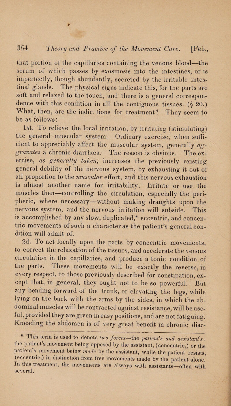 that portion ot the capillaries containing the venous blood—the serum of which passes by exosmosis into the intestines, or is imperfectly, though abundantly, secreted by the irritable intes¬ tinal glands. The physical signs indicate this, for the parts are soft and relaxed to the touch, and there is a general correspon¬ dence with this condition in all the contiguous tissues. (§ 20.) What, then, are the indie, tions for treatment? They seem to be as follows: 1st. To relieve the local irritation, by irritating (stimulating) the general muscular system. Ordinary exercise, when suffi¬ cient to appreciably affect the muscular system, generally ag¬ gravates a chronic diarrhoea. The reason is obvious. The ex¬ ercise, as generally taken, increases the previously existing general debility of the nervous system, by exhausting it out of all proportion to the muscular effort, and this nervous exhaustion is almost another name for irritability. Irritate or use the muscles then—controlling the circulation, especially the peri¬ pheric, where necessary—without making draughts upon the nervous system, and the nervous irritation will subside. This is accomplished by any slow, duplicated,* eccentric, and concen¬ tric movements of such a character as the patient’s general con¬ dition will admit of. 2d. To act locally upon the parts by concentric movements, to correct the relaxation of the tissues, and accelerate the venous circulation in the capillaries, and produce a tonic condition of the parts. These movements will be exactly the reverse, in every respect, to those previously described for constipation, ex¬ cept that, in general, they ought not to be so powerful. But any bending forward of the trunk, or elevating the legs, while lying on the back with the arms by the sides, in which the ab¬ dominal muscles will be contracted against resistance, will be use¬ ful, provided they are given in easy positions, and are not fatiguing. Kneading the abdomen is of very great benefit in chronic diar- This term is used to denote two jorces—the patient'' s and assistant’s : the patienfs movement being opposed by the assistant, (concentric,) or the patienfs movement being made by the assistant, while the patient resists, (eccentric,) in distinction from free movements made by the patient alone. In. this treatment, the movements are always with assistants—often with several.