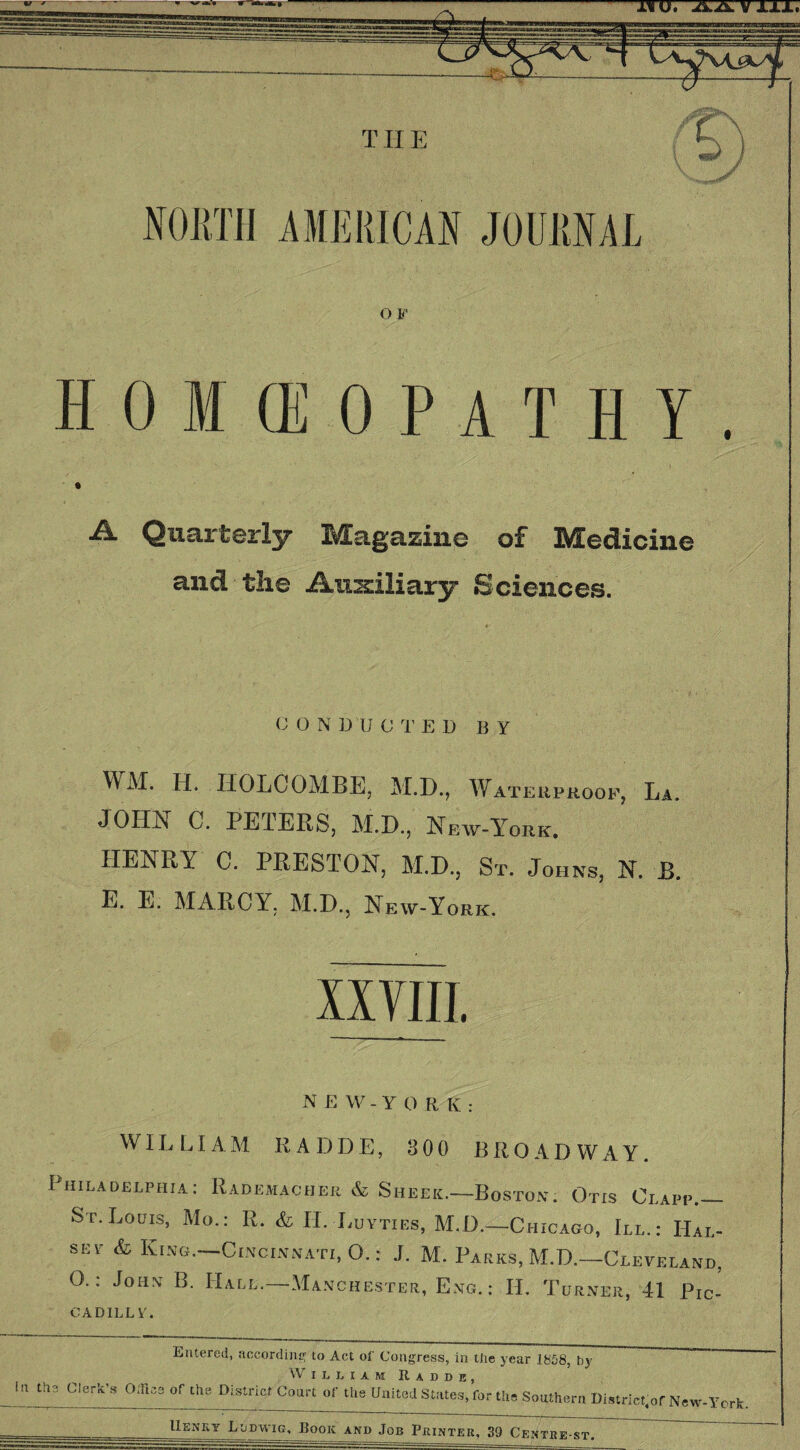 OF HOMEOPATHY. Quo.]. terly B^Eagazine o£ Medicine and the Auxiliary Sciences. CONDUCTED BY WM. H. HOLCOMBE, M.D., Waterproof, La. JOHN C. PETERS, M.D., New-York. HENRY C. PRESTON, M.D, Sr. Johns, N. B. E. E. MARCY. M.D, New-York. XXVIII. N E W - Y 0 R K : WILLIAM R A DDE, 300 BROADWAY. Philadelphia: Rademacher & Sheer—Boston. Otis Clapp— St. Louis, Mo.: R. & II. Luyties, M.D—Chicago, III.: Hal¬ sey & King—Cincinnati, O.: J. M. Parks, M.D—Cleveland, 0.: John B. Hall.—Manchester, Eng. : II. Turner, 41 Pic- CADILLF. Entered, according to Act of Congress, in the year 1858, by William It a d d e , UJjttClw*-, Office of th. District Court of the United States, fur the Southern District,^ New-York. Henry Ludwig, Book and Job Printer, 39 Centre-st.