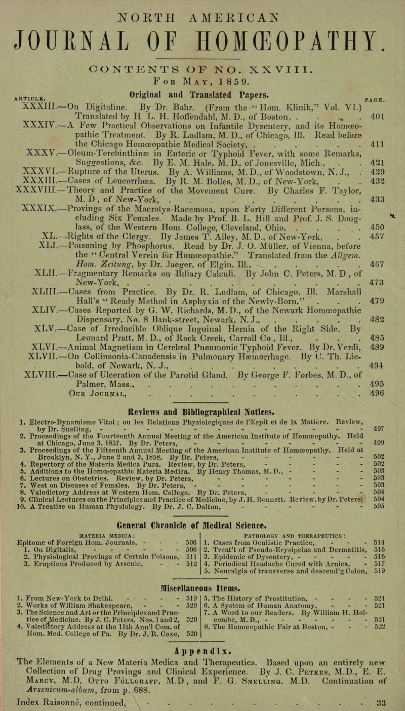 NORTH AMERICAN JOURNAL OF HOMEOPATHY. ARTICLE. XXXIII. XXXIV.— XXXV.— XXXVI.— XXXIII.— XXXVIII.- XXXIX.- XL, XLI. XLII. XLIII. XLIV. XLV.- XLVU XLVII. XLYIH.. CONTENTS OF NO. XXVIII. For May, 1 859. Original and Translated Papers. PAGE. On Digitaline. By Dr. Bahr. (From the “Horn. Klinik,” Vol. YI.) Translated by H. L. H. Hoffendahl, M. D., of Boston, .„ 401 A Few Practical Observations on Infantile Dysentery, and its Homoeo¬ pathic Treatment. By R. Ludlam, M. D., of Chicago, Ill. Read before the Chicago Homoeopathic Medical Society, . . . . . .411 Oleum-Terebinthinse in Enteric or Typhoid Fever, with some Remarks, Suggestions, &c. By E. M. Hale, M. D.. of Jonesville, Mich., . . 421 Rupture of the Uterus. By A. Williams, M.D., of Woodstown, N. J., . 429 Cases of Leucorrhoea. By R. M. Bolles, M. D., of New-York, . . 432 Theory and Practice of the Movement Cure. By Charles F. Taylor, M. D., of New-York,.. 433 Provings of the Macrotys-Racemosa, upon Forty Different Persons, in¬ cluding Six Females. Made by Prof. B. L. Hill and Prof. J. S. Doug¬ lass, of the Western Horn. College, Cleveland, Ohio, .... 450 Rights of the Clergy. By James T. Alley, M. D., of New-York, . . 457 -Poisoning by Phosphorus. Read by Dr. J. O. Muller, of Vienna, before the “ Central Verein fur Homoeopathic.” Translated from the Allgem. Horn, Zeitung, by Dr. Jaeger, of Elgin, Ill., ..... 467 Fragmentary Remarks on Biliary Calculi. By John C. Peters, M. D., of New-York, ............ 473 -Cases from Practice. By Dr. R. Ludlam, of Chicago, Ill. Marshall Hall’s “ Ready Method in Asphyxia of the Newly-Born,” . . . 479 -Cases Reported by G. W. Richards, M.D., of the Newark Homoeopathic Dispensary, No. 8 Bank-street, Newark, N. J., . . . . 482 Case of Irreducible Oblique Inguinal Hernia of the Right Side. By Leonard Pratt, M. D., of Rock Creek, Carroll Co., Ill., . . . 485 Animal Magnetism in Cerebral Pneumonic Typhoid Fever. By Dr. Yerdi, 489 On Collinsonia-Canadensis in Pulmonary Haemorrhage. By C. Til. Lie- bold, of Newark, N. J., ......... 494 ■Case of Ulceration of the Parotid Gland. By George F. Forbes, M. D., of Palmer, Mass., ........... 495 Our Journal, ........... 496 Reviews and Bibliographical Notices. 1. Electro-Dynamisme Vital; ou les Relations Physiologiques de l’Espit et de la Matiere. Review, by Dr. Snelling, ------------ 2. Proceedings of the Fourteenth Annual Meeting of the American Institute of Homoeopathy. Held at Chicago, June 3, 1857. By Dr. Peters, - -- -- -- - 3. Proceedings of the Fifteenth Annual Meeting of the American Institute of Homoeopathy. Held at Brooklyn, N. Y., June 2 and 3, 1858. By Dr. Peters, ------ 4. Repertory of the Materia Medica Pura. Review, by Dr. Peters, ----- 5. Additions to the Homoeopathic Materia Medica. By Henry Thomas, M. I)., - - - - 6. Lectures on Obstetrics. Review, by Dr. Peters, ------- 7. West on Diseases of Females. By Dr. Peters, - - - -.- 8. Valedictory Address at Western Horn. College. By Dr. Peters, 9. Clinical Lectures on the Principles and Practice of Medicine, by J. H. Bennett. Review, by Dr. Peters; 10. A Treatise on Human Physiology. By Dr. J. C. Dalton, ------ 497 499 502 502 503 503 503 504 504 505 General Chronicle of Medical Science. MATERIA MEDICA : Epitome of Foreign Horn. Journals, - - - 506 1. On Digitalis, - - - - - - . 506 2. Physiological Provings of Certain Poisons, 511 3. Eruptions Produced by Arsenic, - - 512 PATHOLOGY AND THERAPEUTICS : 1. Cases from Oculistic Practice, ... 2. Treat’t of Pseudo-Erysipelas and Dermatitis, 3. Epidemic of Dysentery, ----- 4. Periodical Headache Cured with Arnica, 5. Neuralgia of transverse and descend’g Colon, Miscellaneous Items. 1. From New-York to Delhi. .... 2. Works of William Shakespeare, . - - 3. The Science and Art or the Principles and Prac¬ tice of^Medicine. By J. C. Peters. Nos. land 2, 4. Valedictory Address at the 11th Ann’l Com. of Horn. Med. College of Pa. By Dr. J. R. Coxe, 519 520 520 520 8. The Homoeopathic Fair at Boston, - 514 516 516 517 519 5. The History of Prostitution, - - - 521 6. A System of Human Anatomy, ... 521 7. A Word to our Readers. By William H. Hol¬ combe, M. D., ------- 521 522 Appendix. The Elements of a New Materia Medica and Therapeutics. Based upon an entirely new Collection of Drug Provings and Clinical Experience. By J. C. Peters, M.D., E. E. Marcy, M.D, Otto Fullgraff, M.D., and F. G. Snelling, M.D. Continuation of Arsenicum-album, from p. 688. Index Raisonne, continued, ----------- 33