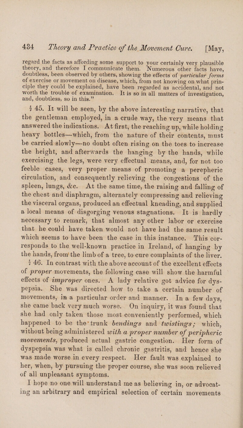 regard the facts as affording some support to your certainly very plausible theory, and therefore I communicate them. Numerous other facts have, doubtless, been observed by others, showing the effects of particular forms of exercise or movement on disease, which, from not knowing on what prin¬ ciple they could be explained, have been regarded as accidental, and not worth the trouble of examination. It is so in all matters of investigation, and, doubtless, so in this.” § 45. It will be seen, by the above interesting narrative, that the gentleman employed, in a crude wray, the very means that answered the indications. At first, the reaching up, while holding heavy bottles—which, from the nature of their contents, must be carried slowly—no doubt often rising on the toes to increase the height, and afterwards the hanging by the hands, while exercising the legs, were very effectual means, and, for not too feeble cases, very proper means of promoting a perepheric circulation, and consequently relieving the congestions of the spleen, lungs, &c. At the same time, the raising and falling of the chest and diaphragm, alternately compressing and relieving the visceral organs, produced an effectual kneading, and supplied a local means of disgorging venous stagnations. It is hardly necessary to remark, that almost any other labor or exercise that he could have taken wrould not have had the same result which seems to have been the case in this instance. This cor¬ responds to the well-known practice in Ireland, of hanging by the hands, from the limb of a tree, to cure complaints of the liver. § 46. In contrast with the above account of the excellent effects of proper movements, the following case will show the harmful effects of improper ones. A lady relative got advice for dys¬ pepsia. She was directed how to take a certain number of movements, in a particular order and manner. In a few days, she came back very much worse. On inquiry, it was found that she had only taken those most conveniently performed, which happened to be the’trunk bendings and twistings; which, without being administered luith a proper number of peripheric movements, produced actual gastric congestion. Her form of dyspepsia was what is called chronic gastritis, and hence she was made worse in every respect. Her fault was explained to her, when, by pursuing the proper course, she was soon relieved of all unpleasant symptoms. I hope no one will understand me as believing in, or advocat¬ ing an arbitrary and empirical selection of certain movements