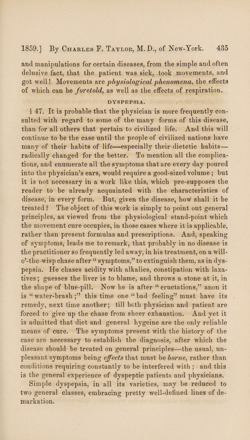 and manipulations for certain diseases, from the simple and often delusive fact, that the patient was sick, took movements, and got well! Movements are physiological phenomena, the effects of which can be foretold, as well as the effects of respiration. DYSPEPSIA. § 4T. It is probable that the physician is more frequently con¬ sulted with regard to some of the many forms of this disease, than for all others that pertain to civilized life. And this will continue to be the case until the people of civilized nations have many of their habits of life—especially their dietetic habits— radically changed for the better. To mention all the complica¬ tions, and enumerate all the symptoms that are every day poured into the physician’s ears, would require a good-sized volume ; but it is not necessary in a work like this, which pre-supposes the reader to be already acquainted with the characteristics of disease, in every form. But, given the disease, how shall it be treated? The object of this work is simply to point out general principles, as viewed from the physiological stand-point which the movement cure occupies, in those cases where it is applicable, rather than present formulas and prescriptions. And, speaking of symptoms, leads me to remark, that probably in no disease is the practitioner so frequently led away, in his treatment, on a will- o’-the-wisp chase after “ symptoms,” to extinguish them, as in dys¬ pepsia. He chases acidity with alkalies, constipation with laxa¬ tives ; guesses the liver is to blame, and throws a stone at it, in the shape of blue-pill. Now he is after “eructations,” anon it is “water-brash;” this time one “ bad feeling” must have its remedy, next time another; till both physician and patient are forced to give up the chase from sheer exhaustion. And yet it is admitted that diet and general hygeine are the only reliable means of cure. The symptoms present with the history of the case are necessary to establish the diagnosis, after which the disease should be treated on general principles—the usual, un¬ pleasant symptoms being effects that must be borne, rather than conditions requiring constantly to be interfered with ; and this is the general experience of dyspeptic patients and physicians. Simple dyspepsia, in all its varieties, may be reduced to two general classes, embracing pretty well-defined lines of de- markation.