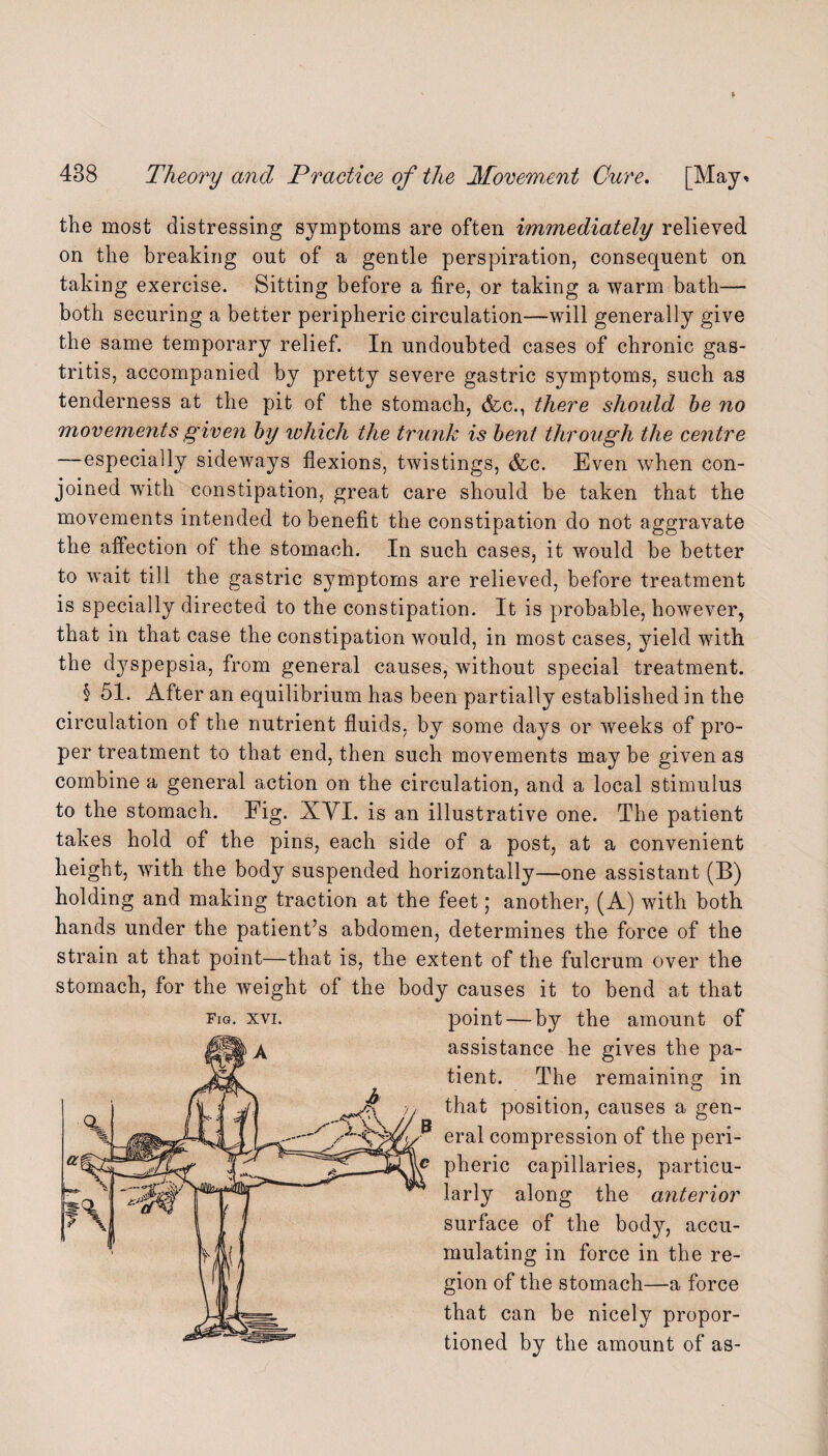 the most distressing symptoms are often immediately relieved on the breaking out of a gentle perspiration, consequent on taking exercise. Sitting before a fire, or taking a warm bath— both securing a better peripheric circulation—will generally give the same temporary relief. In undoubted cases of chronic gas¬ tritis, accompanied by pretty severe gastric symptoms, such as tenderness at the pit of the stomach, &c., there should be no movements given by which the trunk is bent through the centre —especially sideways flexions, twistings, &c. Even when con¬ joined with constipation, great care should be taken that the movements intended to benefit the constipation do not aggravate the affection of the stomach. In such cases, it would be better to wait till the gastric symptoms are relieved, before treatment is specially directed to the constipation. It is probable, however, that in that case the constipation would, in most cases, yield with the dyspepsia, from general causes, without special treatment. § 51. After an equilibrium has been partially established in the circulation of the nutrient fluids, by some days or weeks of pro¬ per treatment to that end, then such movements may be given as combine a general action on the circulation, and a local stimulus to the stomach. Fig. XVI. is an illustrative one. The patient takes hold of the pins, each side of a post, at a convenient height, with the body suspended horizontally—one assistant (B) holding and making traction at the feet ; another, (A) with both hands under the patient’s abdomen, determines the force of the strain at that point—that is, the extent of the fulcrum over the stomach, for the weight of the body causes it to bend at that fig. xvi. point — by the amount of assistance he gives the pa¬ tient. The remaining in that position, causes a gen¬ eral compression of the peri¬ pheric capillaries, particu¬ larly along the anterior surface of the body, accu¬ mulating in force in the re¬ gion of the stomach—a force that can be nicely propor¬ tioned by the amount of as-