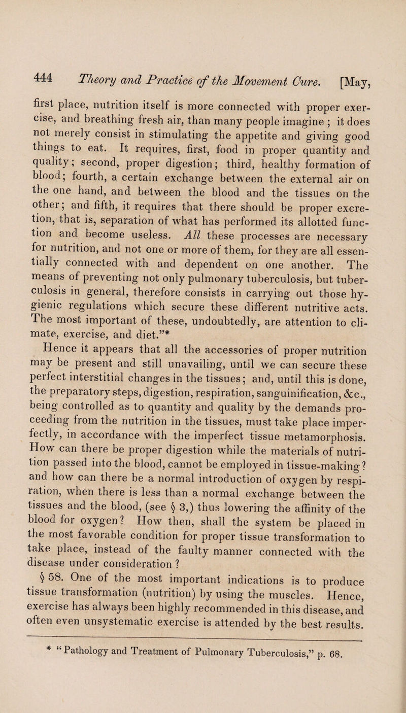 fiist place, nutrition itself is more connected with proper exer¬ cise, and breathing fresh air, than many people imagine ; it does not merely consist in stimulating the appetite and giving good things to eat. It requires, first, food in proper quantity and quality; second, proper digestion; third, healthy formation of blood; fourth, a certain exchange between the external air on the one hand, and between the blood and the tissues on the other; and fifth, it requires that there should be proper excre¬ tion, that is, separation of what has performed its allotted func¬ tion and become useless. All these processes are necessary for nutrition, and not one or more of them, for they are all essen¬ tially connected with and dependent on one another. The means of preventing not only pulmonary tuberculosis, but tuber¬ culosis in general, therefore consists in carrying out those hy¬ gienic regulations which secure these different nutritive acts. The most important of these, undoubtedly, are attention to cli¬ mate, exercise, and diet.”* Hence it appears that all the accessories of proper nutrition may be present and still unavailing, until we can secure these perfect interstitial changes in the tissues; and, until this is done, the preparatory steps, digestion, respiration, sanguinification, &c., being controlled as to quantity and quality by the demands pro¬ ceeding from the nutrition in the tissues, must take place imper¬ fectly, in accordance with the imperfect tissue metamorphosis. How can there be proper digestion wffiile the materials of nutri¬ tion passed into the blood, cannot be employed in tissue-making? and how can there be a normal introduction of oxygen by respi¬ ration, wffien there is less than a normal exchange between the tissues and the blood, (see § 3,) thus lowering the affinity of the blood for oxygen ? How then, shall the system be placed in the most favorable condition for proper tissue transformation to take place, instead of the faulty manner connected with the disease under consideration ? $ One °f the most important indications is to produce tissue transformation (nutrition) by using the muscles. Hence, exercise has always been highly recommended in this disease, and often even unsystematic exercise is attended by the best results. * “ Pathology and Treatment of Pulmonary Tuberculosis,” p. 68.