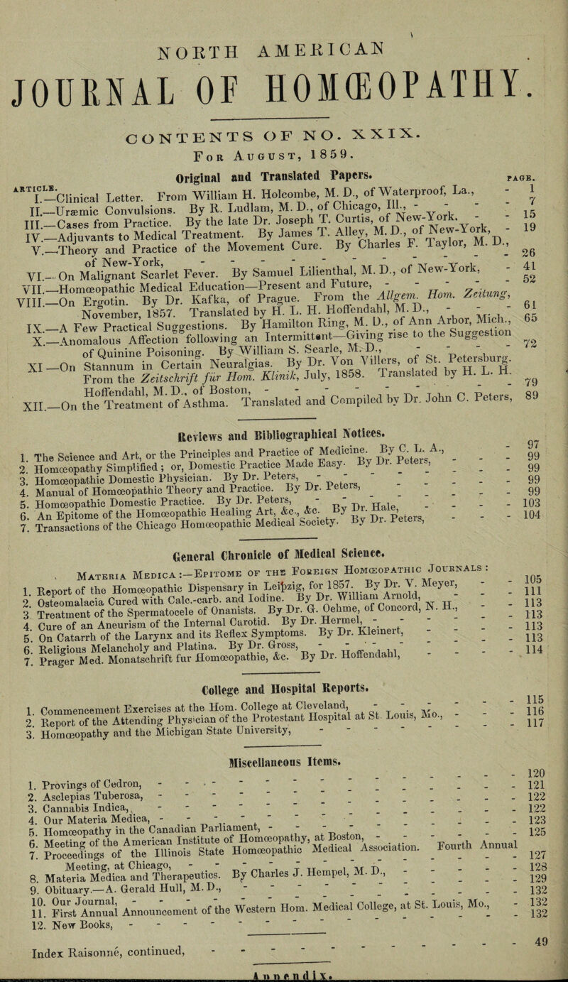 NORTH AMERICAN JOURNAL OF HOMEOPATHY. article I.- II.— III. — IV. — V. VI¬ VID— VIII.— IX.— X. XI — XII. D., CONTENTS OF NO. XXIX. For August, 1 859. Original and Translated Papers. ■Clinical Letter. From William H. Holcombe, M. D„ of Waterproof, La., Ursemic Convulsions. By R. Ludlam, M. D., of Chicago, III, - - Cases from Practice. By the late Dr. Joseph T. Curtis, of New-Y , ^ •Adjuvants to Medical Treatment. By James T. Alley,U D of ^York, ■Theory and Practice of the Movement Cure. By Charles F. Taylor, ^ . On Malignant Scarlet Fever. By Samuel Lilientlial, M. D., of New-Aork, - ■Homoeopathic Medical Education—Present and Future, - - -  ' On Ergotin. By Dr. Kafka, of Prague. From the AUgan. Horn. Zcitun November, 1857. Translated by H. L. H. Hoffendahl, M-D., - •A Few Practical Suggestions. By Hamilton Ring, M. D., of Ann Arbor, Mich., •Anomalous Affection following an Intermittent—Giving rise to the Suggestion of Quinine Poisoning. By William S. Searle, p t sb rp. •On Stannum in Certain Neuralgias. By Dr. Von Vlllers, of St. Petersburg. From the Zeitschrift fur Horn. Klinik, July, 1858. Translated by H. L. - Hoffendahl, M.D., of Boston, - - - “ ' ” , , r ppt  -On the Treatment of Asthma. Translated and Compiled by Di. John C. Peteis, PAGE. 1 - 7 - 15 - 19 Reviews and Bibliographical Notices. 1. The Science and Art, or the Principles and Practice of Medicine. By C L. A., _ _ 2 Homoeopathy Simplified ; or, Domestic Practice Made Easy. By Dr. Peter , _ 3. Homoeopathic Domestic Physician. By Dr Peters - - . 4. Manual of Homoeopathic Theory and Practice. By Dr. Peters, _ 5. Homoeopathic Domestic Practice By Dr. Peters, - - H 6. An Epitome of the Homoeopathic Healing Art, &C-, Ac. by • ’ re 7. Transactions of the Chicago Homoeopathic Medical Society. J ■ > General Chronicle of Medical Science. , Materia Medica :-Epitome of the Foreign Homeopathic Journals 1 Report of the Homoeopathic Dispensary in Leipzig, for 1857. By Dr. V. A eyer, - 2 Osteomalacia Cured with Calc.-carb. and Iodine. By Dr. William Arnold, | TreatmenTof the Spermatocele of Onanists. By Dr. G. Oehme of Concord, H. H, - 4 Cure of an Aneurism of the Internal Carotid. By Dr. Ilermel, 5*. On Catarrh of the Larynx and its Reflex Symptoms. By Dr. Klemeit, - 6 Religious Melancholy and Platina. By Dr. Gross, - - ' - ‘ 7. Prager Med. Monatschrift fur Homoeopathie, &c. By Dr. Hoffendahl, College and Hospital Reports. 1. Commencement Exercises at the Horn. College at Cleveland - - '  2. Report of the Attending Physician of the Protestant Hospital at St. Louis, •> 3. Homoeopathy and the Michigan State University, Miscellaneons Items. 1. Provings of Cedron, _ 2. Asclepias Tuberosa, - 3. Cannabis Indica,, - 4. Our Materia Medica, - -   ' 5. Homoeopathy in the Canadian Parliament, - - -  6 Meeting of the American Institute of Homoeopathy, at B , j. Proceedings of the Illinois State Homoeopathic Medical^ Association. 8. MateriaMedica and Therapeutics. By Charles J. Hempel, M. D.,---- 9. Obituary.—A. Gerald Hull, M.D., }?: Firs/Annual Announ'ceme'nt of the Western Horn. Medical College, at St. Louis, Mo, 12. New Books, - 26 41 52 61 65 72 79 89 97 99 99 99 99 103 104 Fourth Annual 105 111 113 113 113 113 114 115 116 117 120 121 122 122 123 125 127 128 129 132 132 132 Index Raisonne, continued, 49