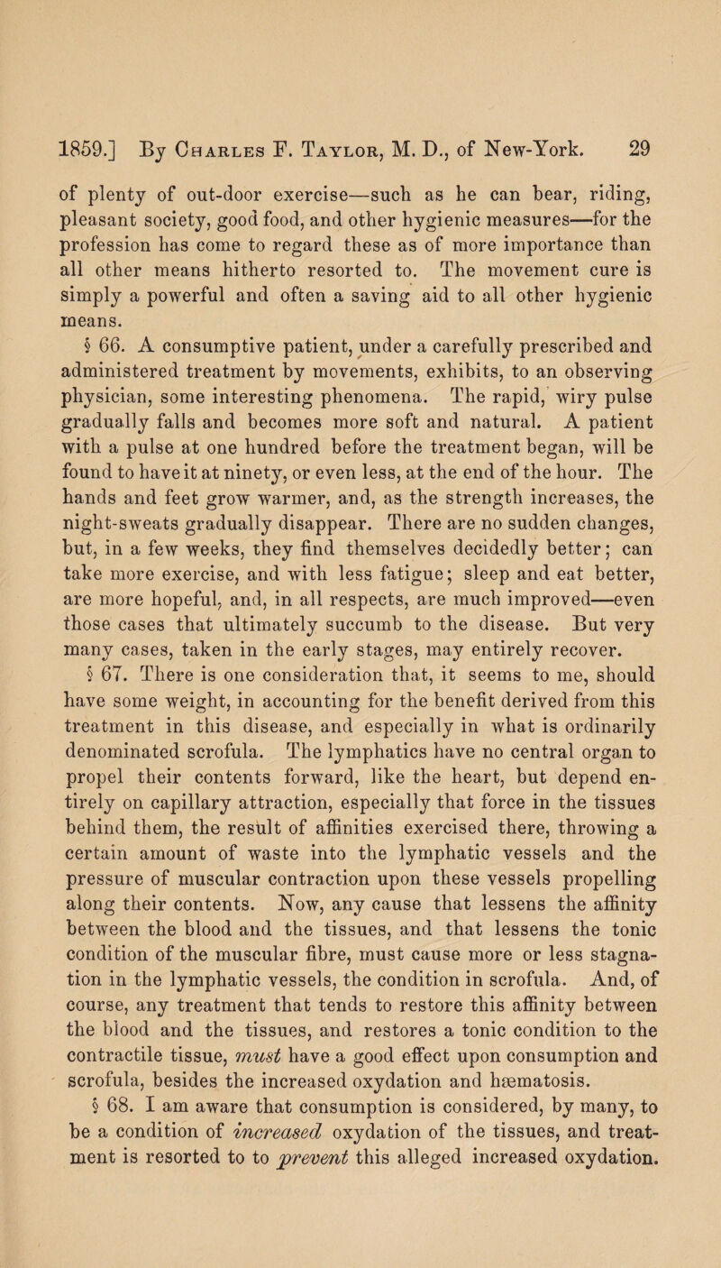 of plenty of out-door exercise—such as he can bear, riding, pleasant society, good food, and other hygienic measures—for the profession has come to regard these as of more importance than all other means hitherto resorted to. The movement cure is simply a powerful and often a saving aid to all other hygienic means. § 66. A consumptive patient, under a carefully prescribed and administered treatment by movements, exhibits, to an observing physician, some interesting phenomena. The rapid, wiry pulse gradually falls and becomes more soft and natural. A patient with a pulse at one hundred before the treatment began, will be found to have it at ninety, or even less, at the end of the hour. The hands and feet grow warmer, and, as the strength increases, the night-sweats gradually disappear. There are no sudden changes, but, in a few weeks, they find themselves decidedly better; can take more exercise, and with less fatigue; sleep and eat better, are more hopeful, and, in all respects, are much improved—even those cases that ultimately succumb to the disease. But very many cases, taken in the early stages, may entirely recover. § 67. There is one consideration that, it seems to me, should have some weight, in accounting for the benefit derived from this treatment in this disease, and especially in what is ordinarily denominated scrofula. The lymphatics have no central organ to propel their contents forward, like the heart, but depend en¬ tirely on capillary attraction, especially that force in the tissues behind them, the result of affinities exercised there, throwing a certain amount of waste into the lymphatic vessels and the pressure of muscular contraction upon these vessels propelling along their contents. Now, any cause that lessens the affinity between the blood and the tissues, and that lessens the tonic condition of the muscular fibre, must cause more or less stagna¬ tion in the lymphatic vessels, the condition in scrofula. And, of course, any treatment that tends to restore this affinity between the blood and the tissues, and restores a tonic condition to the contractile tissue, must have a good effect upon consumption and scrofula, besides the increased oxydation and hsematosis. § 68. I am aware that consumption is considered, by many, to be a condition of increased oxydation of the tissues, and treat¬ ment is resorted to to prevent this alleged increased oxydation.