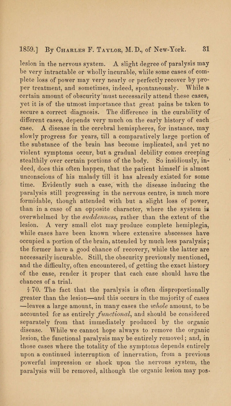 lesion in the nervous system. A slight degree of paralysis may he very intractable or wholly incurable, while some cases of com¬ plete loss of power may very nearly or perfectly recover by pro¬ per treatment, and sometimes, indeed, spontaneously. While a certain amount of obscurity must necessarily attend these cases, yet it is of the utmost importance that great pains be taken to secure a correct diagnosis. The difference in the curability of different cases, depends very much on the early history of each case. A disease in the cerebral hemispheres, for instance, may slowly progress for years, till a comparatively large portion of the substance of the brain has become implicated, and yet no violent symptoms occur, but a gradual debility comes creeping stealthily over certain portions of the body. So insidiously, in¬ deed, does this often happen, that the patient himself is almost unconscious of his malady till it has already existed for some time. Evidently such a case, with the disease inducing the paralysis still progressing in the nervous centre, is much more formidable, though attended with but a slight loss of power, than in a case of an opposite character, where the system is overwhelmed by the suddenness, rather than the extent of the lesion. A very small clot may produce complete hemiplegia, while cases have been known where extensive abscesses have occupied a portion of the brain, attended by much less paralysis ; the former have a good chance of recovery, while the latter are necessarily incurable. Still, the obscurity previously mentioned, and the difficulty, often encountered, of getting the exact history of the case, render it proper that each case should have the chances of a trial. § TO. The fact that the paralysis is often disproportionally greater than the lesion—and this occurs in the majority of cases —leaves a large amount, in many cases the whole amount, to be accounted for as entirely functioned, and should be considered separately from that immediately produced by the organic disease. While we cannot hope always to remove the organic lesion, the functional paralysis may be entirely removed; and, in those cases where the totality of the symptoms depends entirely upon a continued interruption of innervation, from a previous powerful impression or shock upon the nervous system, the paralysis will be removed, although the organic lesion may pos-