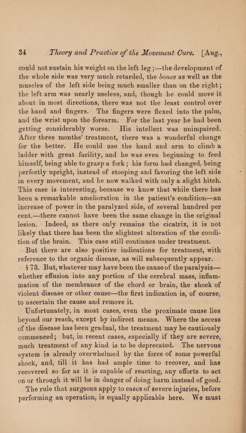 could not sustain his weight on the left leg ;—the development of the whole side was very much retarded, the bones as well as the muscles of the left side being much smaller than on the right; the left arm was nearly useless, and, though he could move it about in most directions, there was not the least control over the hand and fingers. The fingers were flexed into the palm, and the wrist upon the forearm. For the last year he had been getting considerably worse. His intellect was unimpaired. After three months’ treatment, there was a wonderful change for the better. He could use the hand and arm to climb a ladder with great facility, and he was even beginning to feed himself, being able to grasp a fork; his form had changed, being perfectly upright, instead of stooping and favoring the left side in every movement, and he now walked with only a slight hitch. This case is interesting, because wTe know that while there has been a remarkable amelioration in the patient’s condition—_an increase of power in the paralyzed side, of several hundred per cent.—there cannot have been the same change in the original lesion. Indeed, as there only remains the cicatrix, it is not likely that there has been the slightest alteration of the condi¬ tion of the brain. This case still continues under treatment. But there are also positive indications for treatment, with reference to the organic disease, as will subsequently appear. § T3. But, whatever may have been the cause of the paralysis— whether effusion into any portion of the cerebral mass, inflam¬ mation of the membranes of the chord or brain, the shock of violent disease or other cause—-the first indication is, of course, to ascertain the cause and remove it. Unfortunately, in most cases, even the proximate cause lies beyond our reach, except by indirect means. Where the access of the disease has been gradual, the treatment may be cautiously commenced; but, in recent cases, especially if they are severe, much treatment of any kind is to be deprecated. The nervous system is already overwhelmed by the force of some powerful shock, and, till it has had ample time to recover, and has recovered so far as it is capable of reacting, any efforts to act on or through it will be in danger of doing harm instead of good. The rule that surgeons apply to cases of severe injuries, before performing an operation, is equally applicable here. We must