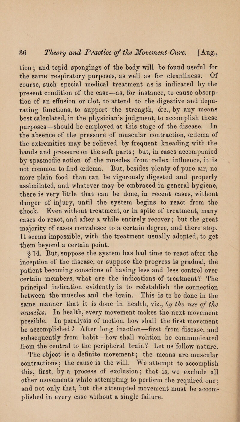 tion; and tepid spongings of the body will be found useful for the same respiratory purposes, as well as for cleanliness. Of course, such special medical treatment as is indicated by the present condition of the case—as, for instance, to cause absorp¬ tion of an effusion or clot, to attend to the digestive and depu¬ rating functions, to support the strength, &c., by any means best calculated, in the physician’s judgment, to accomplish these purposes—should be employed at this stage of the disease. In the absence of the pressure of muscular contraction, oedema of the extremities may be relieved by frequent kneading with the hands and pressure on the soft parts; but, in cases accompanied by spasmodic action of the muscles from reflex influence, it is not common to find oedema. But, besides plenty of pure air, no more plain food than can be vigorously digested and properly assimilated, and whatever may be embraced in general hygiene, there is very little that can be done, in recent cases, without danger of injury, until the system begins to react from the shock. Even without treatment, or in spite of treatment, many cases do react, and after a while entirely recover; but the great majority of cases convalesce to a certain degree, and there stop. It seems impossible, with the treatment usually adopted, to get them beyond a certain point. § 74. But, suppose the system has had time to react after the inception of the disease, or suppose the progress is gradual, the patient becoming conscious of having less and less control over certain members, what are the indications of treatment? The principal indication evidently is to reestablish the connection between the muscles and the brain. This is to be done in the same manner that it is done in health, viz., by the use of the muscles. In health, every movement makes the next movement possible. In paralysis of motion, how shall the first movement be accomplished? After long inaction—first from disease, and subsequently from habit—how shall volition be communicated from the central to the peripheral brain? Let us follow nature. The object is a definite movement; the means are muscular contractions; the cause is the will. We attempt to accomplish this, first, by a process of exclusion; that is, we exclude all other movements while attempting to perform the required one; and not only that, but the attempted movement must be accom¬ plished in every case without a single failure.