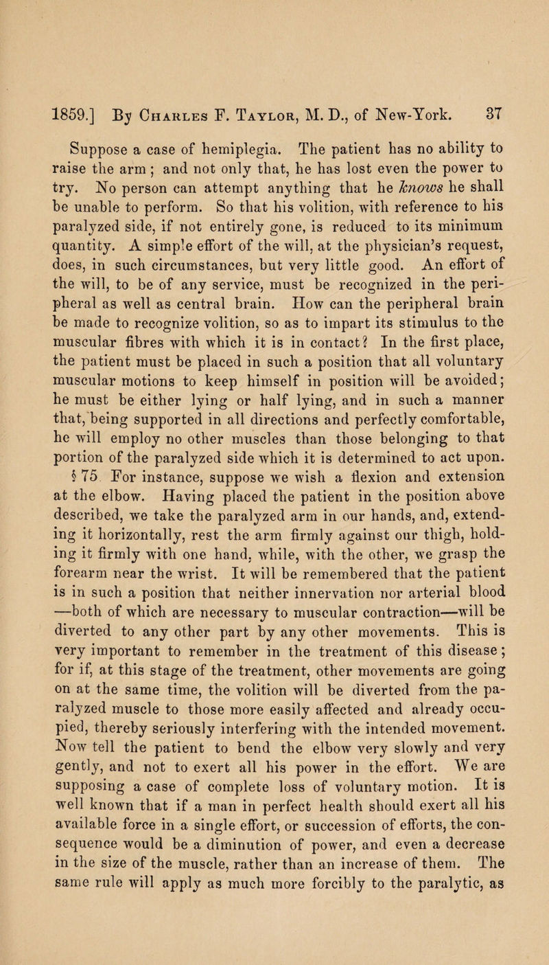 Suppose a case of hemiplegia. The patient has no ability to raise the arm; and not only that, he has lost even the power to try. No person can attempt anything that he knows he shall he unable to perform. So that his volition, with reference to his paralyzed side, if not entirely gone, is reduced to its minimum quantity. A simple effort of the will, at the physician’s request, does, in such circumstances, but very little good. An effort of the will, to be of any service, must be recognized in the peri¬ pheral as well as central brain. How can the peripheral brain be made to recognize volition, so as to impart its stimulus to the muscular fibres with which it is in contact? In the first place, the patient must be placed in such a position that all voluntary muscular motions to keep himself in position will be avoided; he must be either lying or half lying, and in such a manner that, being supported in all directions and perfectly comfortable, he will employ no other muscles than those belonging to that portion of the paralyzed side which it is determined to act upon. § 75 For instance, suppose we wish a fiexion and extension at the elbow. Having placed the patient in the position above described, we take the paralyzed arm in our hands, and, extend¬ ing it horizontally, rest the arm firmly against our thigh, hold¬ ing it firmly with one hand, wThile, with the other, we grasp the forearm near the wrist. It will be remembered that the patient is in such a position that neither innervation nor arterial blood —both of which are necessary to muscular contraction—will be diverted to any other part by any other movements. This is very important to remember in the treatment of this disease; for if, at this stage of the treatment, other movements are going on at the same time, the volition will be diverted from the pa¬ ralyzed muscle to those more easily affected and already occu¬ pied, thereby seriously interfering with the intended movement. Now tell the patient to bend the elbow very slowly and very gently, and not to exert all his power in the effort. We are supposing a case of complete loss of voluntary motion. It is well known that if a man in perfect health should exert all his available force in a single effort, or succession of efforts, the con¬ sequence would be a diminution of power, and even a decrease in the size of the muscle, rather than an increase of them. The same rule will apply as much more forcibly to the paralytic, as
