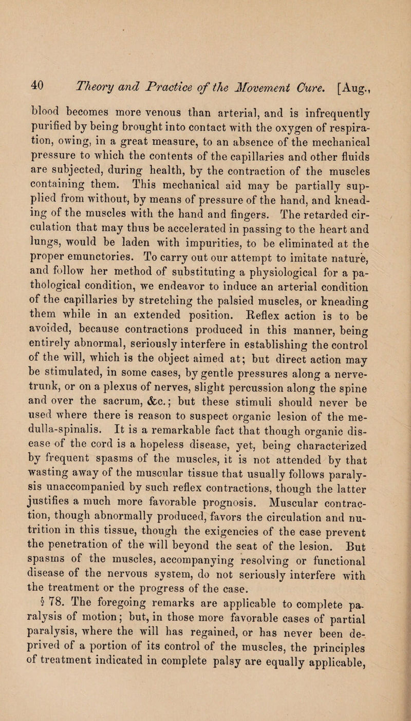 blood becomes more venous than arterial, and is infrequently purified by being brought into contact with the oxygen of respira¬ tion, owing, in a great measure, to an absence of the mechanical pressure to which the contents of the capillaries and other fluids are subjected, during health, by the contraction of the muscles containing them. This mechanical aid may be partially sup¬ plied from without, by means of pressure of the hand, and knead¬ ing of the muscles with the hand and fingers. The retarded cir¬ culation that may thus be accelerated in passing to the heart and lungs, would be laden with impurities, to be eliminated at the proper emunctories. To carry out our attempt to imitate nature, and follow her method of substituting a physiological for a pa¬ thological condition, we endeavor to induce an arterial condition of the capillaries by stretching the palsied muscles, or kneading them while in an extended position. Reflex action is to be avoided, because contractions produced in this manner, being entirely abnormal, seriously interfere in establishing the control of the will, which is the object aimed at; but direct action may be stimulated, in some cases, by gentle pressures along a nerve- trunk, or on a plexus of nerves, slight percussion along the spine and over the sacrum, &c.; but these stimuli should never be used where there is reason to suspect organic lesion of the me- dulla-spinalis. It is a remarkable fact that though organic dis¬ ease of the cord is a hopeless disease, yet, being characterized by frequent spasms of the muscles, it is not attended by that wasting away of the muscular tissue that usually follows paraly¬ sis unaccompanied by such reflex contractions, though the latter justifies a much more favorable prognosis. Muscular contrac¬ tion, though abnormally produced, favors the circulation and nu¬ trition in this tissue, though the exigencies of the case prevent the penetration of the will beyond the seat of the lesion. But spasms of the muscles, accompanying resolving or functional disease of the nervous system, do not seriously interfere with the treatment or the progress of the case. § T8. The foregoing remarks are applicable to complete pa¬ ralysis of motion; but, in those more favorable cases of partial paralysis, where the will has regained, or has never been de¬ prived of a portion of its control of the muscles, the principles of treatment indicated in complete palsy are equally applicable,