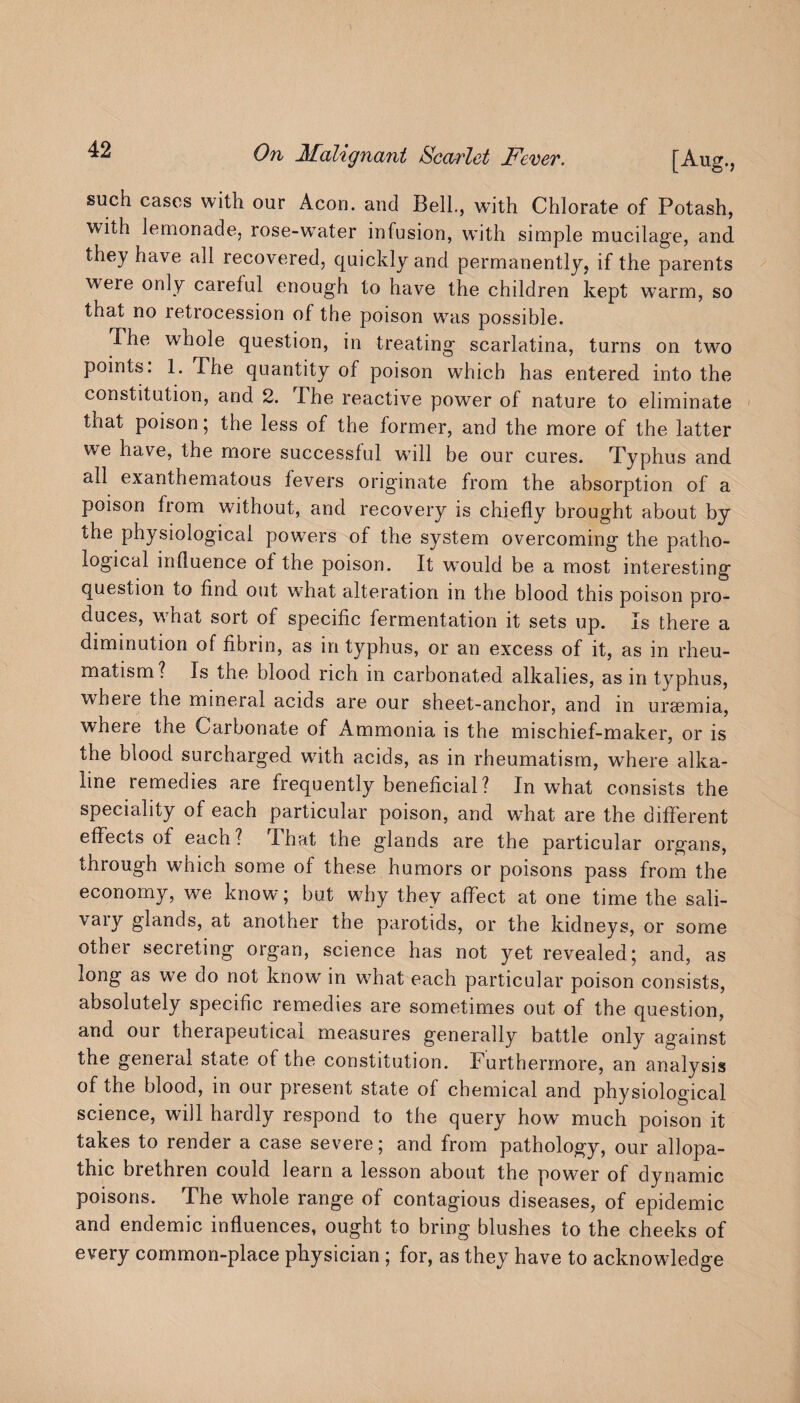 On Malignant Scarlet Fever. [Aug., such cases with our Aeon, and Bell., with Chlorate of Potash, with lemonade, rose-wTater infusion, with simple mucilage, and they have all recovered, quickly and permanently, if the parents were only careful enough to have the children kept warm, so that no letrocession of the poison was possible. The whole question, in treating scarlatina, turns on two points. 1. The quantity of poison which has entered into the constitution, and 2. The reactive power of nature to eliminate that poison; the less of the former, and the more of the latter we have, the more successful will be our cures. Typhus and all exanthematous fevers originate from the absorption of a poison from without, and recovery is chiefly brought about by the physiological powers of the system overcoming the patho¬ logical influence of the poison. It would be a most interesting question to find out what alteration in the blood this poison pro¬ duces, what sort of specific fermentation it sets up. Is there a diminution of fibrin, as in typhus, or an excess of it, as in rheu¬ matism? Is the blood rich in carbonated alkalies, as in typhus, wheie the mineral acids are our sheet-anchor, and in uraemia, where the Carbonate of Ammonia is the mischief-maker, or is the blood surcharged with acids, as in rheumatism, where alka¬ line remedies are frequently beneficial? In what consists the speciality of each particular poison, and wdrat are the different effects of each? That the glands are the particular organs, through which some of these humors or poisons pass from the economy, we know; but why they affect at one time the sali- vary glands, at another tne parotids, or the kidneys, or some othei secieting organ, science has not yet revealed; and, as long as we do not know in what each particular poison consists, absolutely specific remedies are sometimes out of the question, and our therapeutical measures generally battle only against the general state of the constitution. Furthermore, an analysis of the blood, in our present state of chemical and physiological science, will hardly respond to the query how much poison it takes to render a case severe; and from pathology, our allopa¬ thic brethren could learn a lesson about the power of dynamic poisons. The whole range of contagious diseases, of epidemic and endemic influences, ought to bring blushes to the cheeks of every common-place physician ; for, as they have to acknowledge