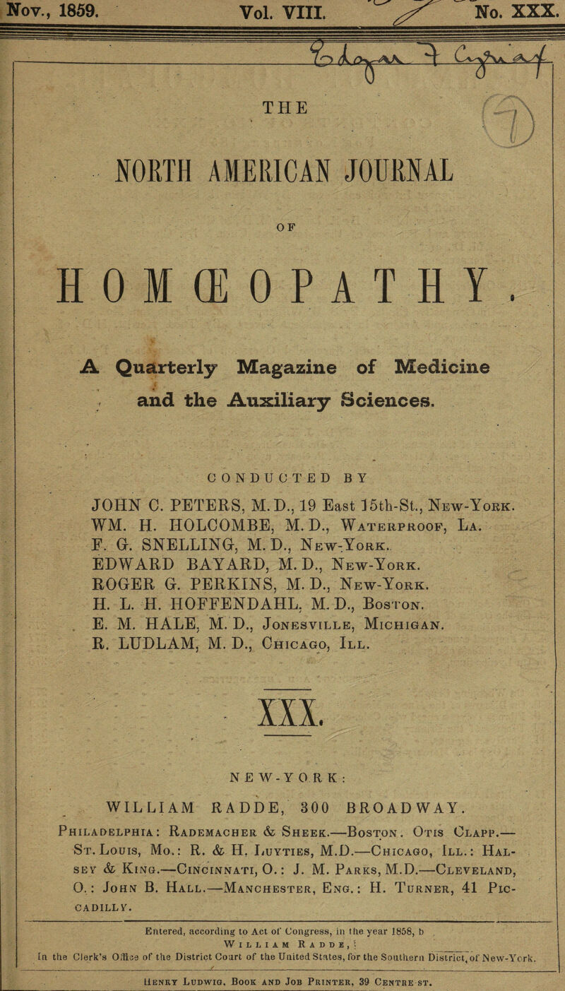 Nov., 1859. Vol. VIII. No. XXX. THE NORTH AMERICAN JOURNAL OF HOKEOPATHY. A Quarterly Magazine of Medicine - ■ ’ . • and the Auxiliary Sciences. CONDUCTED BY JOHN C. PETERS, M.D., 19 East 15fch-St., New-York. WM. H. HOLCOMBE, M. D., Waterproof, La. F. G. SNELLING, M. D., New,York. EDWARD BAYARD, M. D., New-York. ROGER G. PERKINS, M. D., New-York. H. L H. HOFFENDAHL, M. D., Boston. E, M. HALE, M. D., Jonesville, Michigan. R. LUDLAM, M. D., Chicago, III. III. NEW-Y OR K : WILLIAM RADDE, 300 BROADWAY. Philadelphia: Rademacher & Sheer.—Boston. Otis Clapp.— St. Louis, Mo.: R. & II. Luyties, M.D.—Chicago, III.: Hal¬ sey & King.—Cincinnati, O.: J. M. Parks, M.D.—Cleveland, O.: John B. Hall.—Manchester, Eng.: H. Turner, 41 Pic¬ cadilly. Entered, according to Act of Congress, in the year 1858, b William Raddi,! In the Clerk’s Office of the District Court of the United States, for the Southern District, of New-York. / ■ ■ Henry Ludwig. Book and Job Printer, 39 Centre st.