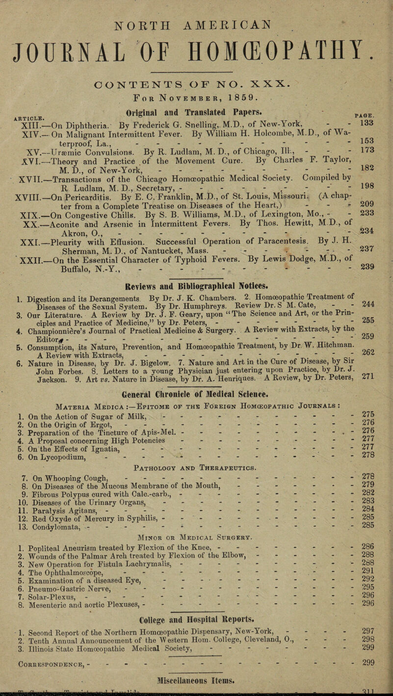 NORTH AMERICAN JOURNAL OF HOMEOPATHY. CONTENTS OF NO. XXX. For November, 1 859. Original and Translated Papers. PA6E XIII. —On Diphtheria. By Frederick G. Snelling, M.D., of New-York, - - 133 XIV. - On Malignant Intermittent Fever. By William H. Holcombe, M.D., of Wa¬ terproof, La., - - - - - - - *  -153 XV.—Ursemic Convulsions. By R. Ludlam, M.D., of Chicago, Ill., - - - 173 XVI. —'Theory and Practice of the Movement Cure. By Charles F. Taylor, M. D., of New-York, - - - - - - - - _ “ 1^2 XVII. —Transactions of the Chicago Homoeopathic Medical Society. Compiled by R Ludlam, M. D., Secretary, - - - - “ *98 XVIII.—On Pericarditis. By E. C, Franklin, M.D., of St. Louis, Missouri. (A chap¬ ter from a Complete Treatise on Diseases of the Heart,) - 209 XIX.—On Congestive Chills, By S. B. Williams, M.D., of Lexington, Mo., - - 233 XX.—Aconite and Arsenic in Intermittent Fevers. By Thos. Hewitt, M.D., of Akron, 0., - - - - - - - - *  ■ 234 XXL—Pleurity with Effusion. Successful Operation of Paracentesis. By J. H. Sherman, M. D., of Nantucket, Mass. - - - . - - - - 237 XXII.—On the Essential Character of Typhoid Fevers. By Lewis Dodge, M.D., of Buffalo, N.-Y., - - - - - -.239 Reviews and Bibliographical Notices. 1. Digestion and its Derangements By Dr. J. K. Chambers. 2. Homoeopathic Treatment of Diseases of the Sexual System. By Dr. Humphreys. Review Dr. S M. Cate, - - 244 3. Our Literature. A Review by Dr. J. F. Geary, upon “The Science and Art, or the Prin¬ ciples and Practice of Medicine,” by Dr. Peters, - - '   255 4. Championniere’s Journal of Practical Medicine & Surgery. A Review with Extracts, by the EdltOr,f - ■ a a a . a a — — — • “ “ “ /l)!/ 5. Consumption, its Nature, Prevention, and Homoeopathic Treatment, by Dr. W. Hitchman. A Review with Extracts, - - - - - *  .  ~ 262 6. Nature in Disease, by Dr. J. Bigelow. 7. Nature and Art in the Cure of Disease, by Sir John Forbes. 8. Letters to a young Physician just entering upon Practice, by Dr. J. Jackson. 9. Art vs. Nature in Disease, by Dr. A. Henriques. A Review, by Dr. Peters, 271 General Chronicle of Medical Science. Materia Medica Epitome of the Foreign Homeopathic Journals : 1. On the Action of Sugar of Milk, - - - - - - - -  “ 275 2. On the Origin of Ergot, - - - - -.. 276 3. Preparation of the Tincture of Apis-Mel. - - - - - - - - 276 4. A Proposal concerning High Potencies - - - -.“ 277 5. On the Effects of Ignatia,.- ' - - -. “  277 6. On Lycopodium, - - - - - - - - - - ■ ~ 278 Pathology and Therapeutics. 7. On Whooping Cough, - - - - - - - -  - 278 8. On Diseases of the Mucous Membrane of the Mouth, - - - - - - -279 9. Fibrous Polypus cured with Calc.-carb., - -- -- -- -- - 282 10. Diseases of the Urinary Organs, - -- -- -- - - -- 283 11. Paralysis Agitans, - -- -- -- -- -- -- - 284 12. Red Oxyde of Mercury in Syphilis, - - ' - - - - • - - - - - 285 13. Condylomata, - - - - - - - - - ■ • ■ - 285 Minor or Medical Surgery. 1. Popliteal Aneurism treated by Flexion of the Knee,.286 2. Wounds of the Palmar Arch treated by Flexion of the Elbow,.- 288 3. New Operation for Fistula Lachrymalis,.- - 288 4. The Ophthalmoscope, - - - - - * * ■  * . ■ * -291 5. Examination of a diseased Eye, - - - • ■ ■ ■ _ ■  292 6. Pneumo-Gastric Nerve, - -- -- -- -- -- -- 295 7. Solar-Plexus,. ' ------ 296 8. Mesenteric and aortic Plexuses, ----------- - 296 College and Hospital Reports. T. Second Report of the Northern Homoeopathic Dispensary, New-York, 297 2. Tenth Annual Announcement of the ’Western Horn. College, Cleveland, 0., - - - 298 3. Illinois State Homoeopathic Medical Society, - - - - - - - 299 Correspondence, ■ - .---- - 299 Miscellaneous Items. ~i-g—J^^-- - - - - - - - - Q11