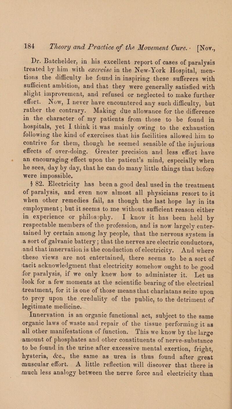 Dr. Batchelder, in his excellent report of eases of paralysis treated by him with exercise in the New-York Hospital, men¬ tions the difficulty he found in inspiring these sufferers with sufficient ambition, and that they were generally satisfied with slight improvement, and refused or neglected to make further effort. Now, I never have encountered any such difficulty, but rather the contrary. Making due allowance for the difference in the character of my patients from those to be found in hospitals, yet I think it was mainly owing to the exhaustion following the kind of exercises that his facilities allowed him to contrive for them, though he seemed sensible of the injurious effects of over-doing. Greater precision and less effort have an encouraging effect upon the patient’s mind, especially when he sees, day by day, that he can do many little things that before were impossible. § 82. Electricity has been a good deal used in the treatment of paralysis, and even now almost all physicians resort to it when other remedies fail, as though the last hope lay in its employment; but it seems to me without sufficient reason either in experience or philosophy. I know it has been held by respectable members of the profession, and is now largely enter¬ tained by certain among lay people, that the nervous system is a sort of galvanic battery; that the nerves are electric conductors, and that innervation is the conduction of electricity. And where these views are not entertained, there seems to be a sort of tacit acknowledgment that electricity somehow ought to be good for paralysis, if we only knew how to administer it. Let us look for a few moments at the scientific bearing of the electrical treatment, for it is one of those means that charlatans seize upon to prey upon the credulity of the public, to the detriment of legitimate medicine. Innervation is an organic functional act, subject to the same organic laws of waste and repair of the tissue performing it as all other manifestations of function. This we know by the large amount of phosphates and other constituents of nerve-substance to be found in the urine after excessive mental exertion, fright, hysteria, &c., the same as urea is thus found after great -muscular effort. A little reflection will discover that there is much less analogy between the nerve force and electricity than