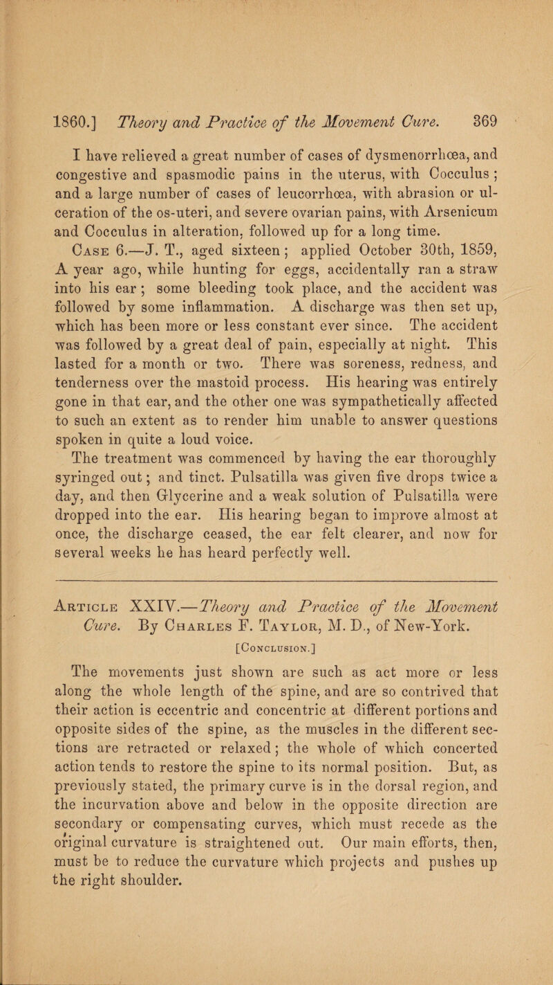 I have relieved a great number of cases of dysmenorrhcea, and congestive and spasmodic pains in the uterus, with Cocculus ; and a large number of cases of leucorrhoea, with abrasion or ul¬ ceration of the os-uteri, and severe ovarian pains, with Arsenicum and Cocculus in alteration, followed up for a long time. Case 6.—J. T., aged sixteen ; applied October 30th, 1859, A year ago, while hunting for eggs, accidentally ran a straw into his ear ; some bleeding took place, and the accident was followed by some inflammation. A discharge was then set up, which has been more or less constant ever since. The accident was followed by a great deal of pain, especially at night. This lasted for a month or two. There was soreness, redness, and tenderness over the mastoid process. His hearing was entirely gone in that ear, and the other one was sympathetically affected to such an extent as to render him unable to answer questions spoken in quite a loud voice. The treatment was commenced by having the ear thoroughly syringed out; and tinct. Pulsatilla was given five drops twice a day, and then Glycerine and a weak solution of Pulsatilla 'were dropped into the ear. His hearing began to improve almost at once, the discharge ceased, the ear felt clearer, and now for several weeks he has heard perfectly well. Article XXIY.— Theory and Practice of the Movement Cure. By Charles F. Taylor, M. D., of New-York. [Conclusion.] The movements just shown are such as act more or less along the whole length of the spine, and are so contrived that their action is eccentric and concentric at different portions and opposite sides of the spine, as the muscles in the different sec¬ tions are retracted or relaxed; the whole of which concerted action tends to restore the spine to its normal position. But, as previously stated, the primary curve is in the dorsal region, and the incurvation above and below in the opposite direction are secondary or compensating curves, which must recede as the original curvature is straightened out. Our main efforts, then, must be to reduce the curvature which projects and pushes up the right shoulder.