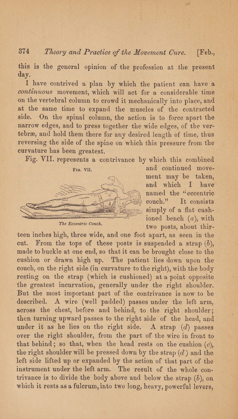 this is the general opinion of the profession at the present day. I have contrived a plan by which the patient can have a continuous movement, which will act for a considerable time on the vertebral column to crowd it mechanically into place, and side. On the spinal column, the action is to force apart the narrow edges, and to press together the wide edges, of the ver¬ tebrae, and hold them there for any desired length of time, thus reversing the side of the spine on wThich this pressure from the curvature has been greatest. Fig. VII. represents a contrivance by which this combined and continued move¬ ment may be taken, and which I have named the “eccentric couch.” It consists simply of a flat cush¬ ioned bench («), with two posts, about thir¬ teen inches high, three wide, and one foot apart, as seen in the cut. From the tops of these posts is suspended a strap (5), made to buckle at one end, so that it can be brought close to the cushion or drawn high up. The patient lies down upon the couch, on the right side (in curvature to the right), with the body resting on the strap (which is cushioned) at a point opposite the greatest incurvation, generally under the right shoulder. But the most important part of the contrivance is now to be described. A wire (well padded) passes under the left arm, across the chest, before and behind, to the right shoulder; then turning upward passes to the right side of the head, and under it as he lies on the right side. A strap (d) passes over the right shoulder, from the part of the wire in front to that behind; so that, when the head rests on the cushion (c), the right shoulder will be pressed down by the strap (d) and the left side lifted up or expanded by the action of that part of the instrument under the left arm. The result of the whole con¬ trivance is to divide the body above and below the strap (5), on which it rests as a fulcrum, into two long, heavy, powerful levers, The Eccentric Couch.