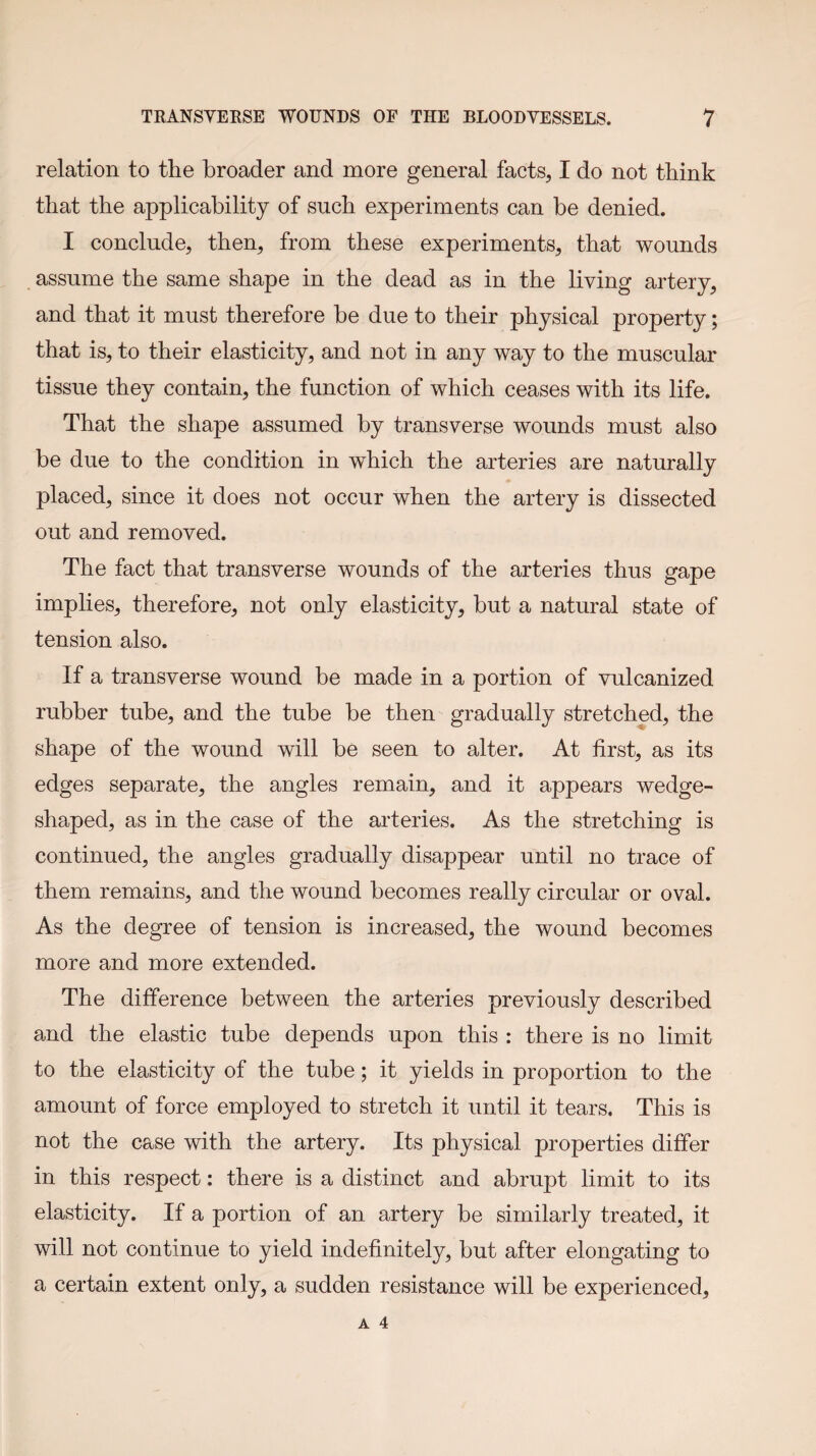 relation to the broader and more general facts, I do not think that the applicability of such experiments can be denied. I conclude, then, from these experiments, that wounds assume the same shape in the dead as in the liYing artery, and that it must therefore be due to their physical property; that is, to their elasticity, and not in any way to the muscular tissue they contain, the function of which ceases with its life. That the shape assumed by transYerse wounds must also be due to the condition in which the arteries are naturally placed, since it does not occur when the artery is dissected out and remoYed. The fact that transYerse wounds of the arteries thus gape implies, therefore, not only elasticity, but a natural state of tension also. If a transYerse wound be made in a portion of Yulcanized rubber tube, and the tube be then gradually stretched, the shape of the wound will be seen to alter. At first, as its edges separate, the angles remain, and it appears wedge- shaped, as in the case of the arteries. As the stretching is continued, the angles gradually disappear until no trace of them remains, and the wound becomes really circular or OYal. As the degree of tension is increased, the wound becomes more and more extended. The difference between the arteries preYiously described and the elastic tube depends upon this : there is no limit to the elasticity of the tube; it yields in proportion to the amount of force employed to stretch it until it tears. This is not the case with the artery. Its physical properties differ in this respect: there is a distinct and abrupt limit to its elasticity. If a portion of an artery be similarly treated, it will not continue to yield indefinitely, but after elongating to a certain extent only, a sudden resistance will be experienced,