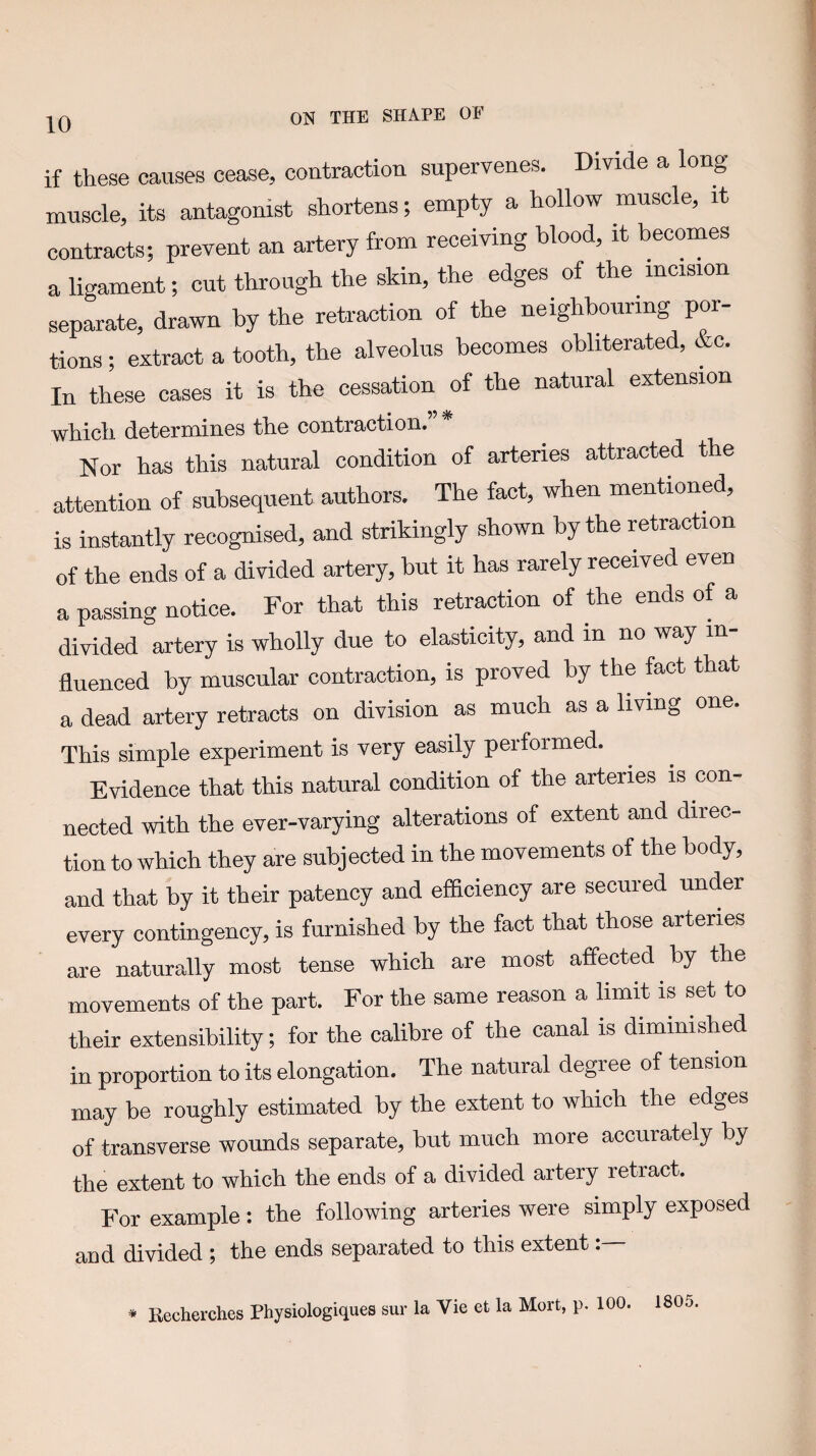 if these causes cease, contraction supervenes. Divide a long muscle, its antagonist shortens; empty a hollow muscle, it contracts; prevent an artery from receiving blood, it becomes a ligament; cut through the skin, the edges of the incision separate, drawn by the retraction of the neighbouring por¬ tions ; extract a tooth, the alveolus becomes obliterated, &c. In these cases it is the cessation of the natural extension whicli determines tlie contraction. Nor has this natural condition of arteries attracted the attention of subsequent authors. The fact, when mentioned, is instantly recognised, and strikingly shown by the retraction of the ends of a divided artery, but it has rarely received even a passing notice. For that this retraction of the ends of a divided artery is wholly due to elasticity, and in no way in fluenced by muscular contraction, is proved by the feet that a dead artery retracts on division as much as a living one. This simple experiment is very easily performed. Evidence that this natural condition of the arteries is con¬ nected with the ever-varying alterations of extent and direc¬ tion to which they are subjected in the movements of the body, and that by it their patency and efficiency are secured under every contingency, is furnished by the fact that those arteries are naturally most tense which are most affected by the movements of the part. For the same reason a limit is set to their extensibility; for the calibre of the canal is diminished in proportion to its elongation. The natural degree of tension may be roughly estimated by the extent to which the edges of transverse wounds separate, but much more accurately by the extent to which the ends of a divided artery retract. For example: the following arteries were simply exposed and divided ; the ends separated to this extent * Recherches Physiologiques sur la Vie et la Mort, p. 100. 1805.