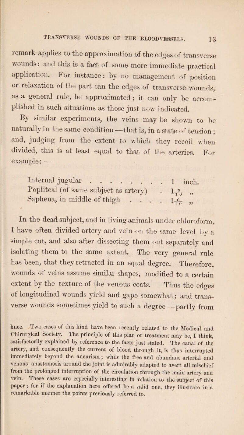 remark applies to the approximation of the edges of transverse wounds; and this is a fact of some more immediate practical application. For instance: by no management of position or relaxation of the part can the edges of transverse wounds, as a general rule, be approximated; it can only be accom¬ plished in such situations as those just now indicated. By similar experiments, the veins may be shown to be naturally in the same condition—that is, in a state of tension; and, judging from the extent to which they recoil when divided, this is at least equal to that of the arteries. For example: — Internal jugular.1 inch. Popliteal (of same subject as artery) . 1J- Saphena, in middle of thigh . . . . „ In the dead subject, and in living animals under chloroform, I have often divided artery and vein on the same level by a simple cut, and also after dissecting them out separately and isolating them to the same extent. The very general rule has been, that they retracted in an equal degree. Therefore, wounds of veins assume similar shapes, modified to a certain extent by the texture of the venous coats. Thus the edges of longitudinal wounds yield and gape somewhat; and trans¬ verse wounds sometimes yield to such a degree—partly from knee. Two cases of this kind have been recently related to the Medical and Chirurgical Society. The principle of this plan of treatment may be, I think, satisfactorily explained by reference to the facts just stated. The canal of the artery, and consequently the current of blood through it, is thus interrupted immediately beyond the aneurism; while the free and abundant arterial and venous anastomosis around the joint is admirably adapted to avert all mischief from the prolonged interruption of the circulation through the main artery and vein. These cases are especially interesting in relation to the subject of this paper; for if the explanation here offered be a valid one, they illustrate in a remarkable manner the points previously referred to.