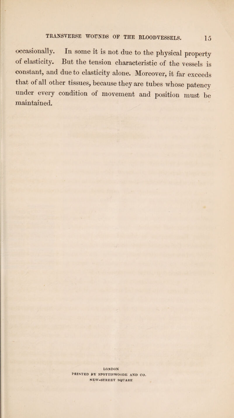 occasionally. In some it is not due to the physical property of elasticity. But the tension characteristic of the vessels is constant, and due to elasticity alone. Moreover, it far exceeds that of all other tissues, because they are tubes whose patency under every condition of movement and position must be maintained. LONDON PRINTED BY SPOTTISWOODE AND CO. NEW-STREET SQUARE