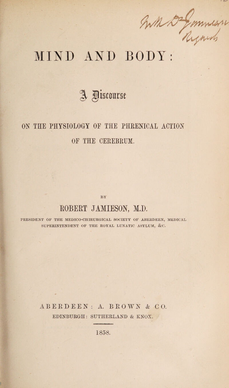 * MIND AND BODY: istourse ON THE PHYSIOLOGY OF THE PHRENICAL ACTION OF THE CEREBRUM. BY ROBERT JAMIESON, M.D. PRESIDENT OF THE MEDICO-CHIRURGICAL SOCIETY OF ABERDEEN, MEDICAL SUPERINTENDENT OF THE ROYAL LUNATIC ASYLUM, &C. ABERDEEN: A. BROWN A CO. EDINBURGH: SUTHERLAND & KNOX. 1858.