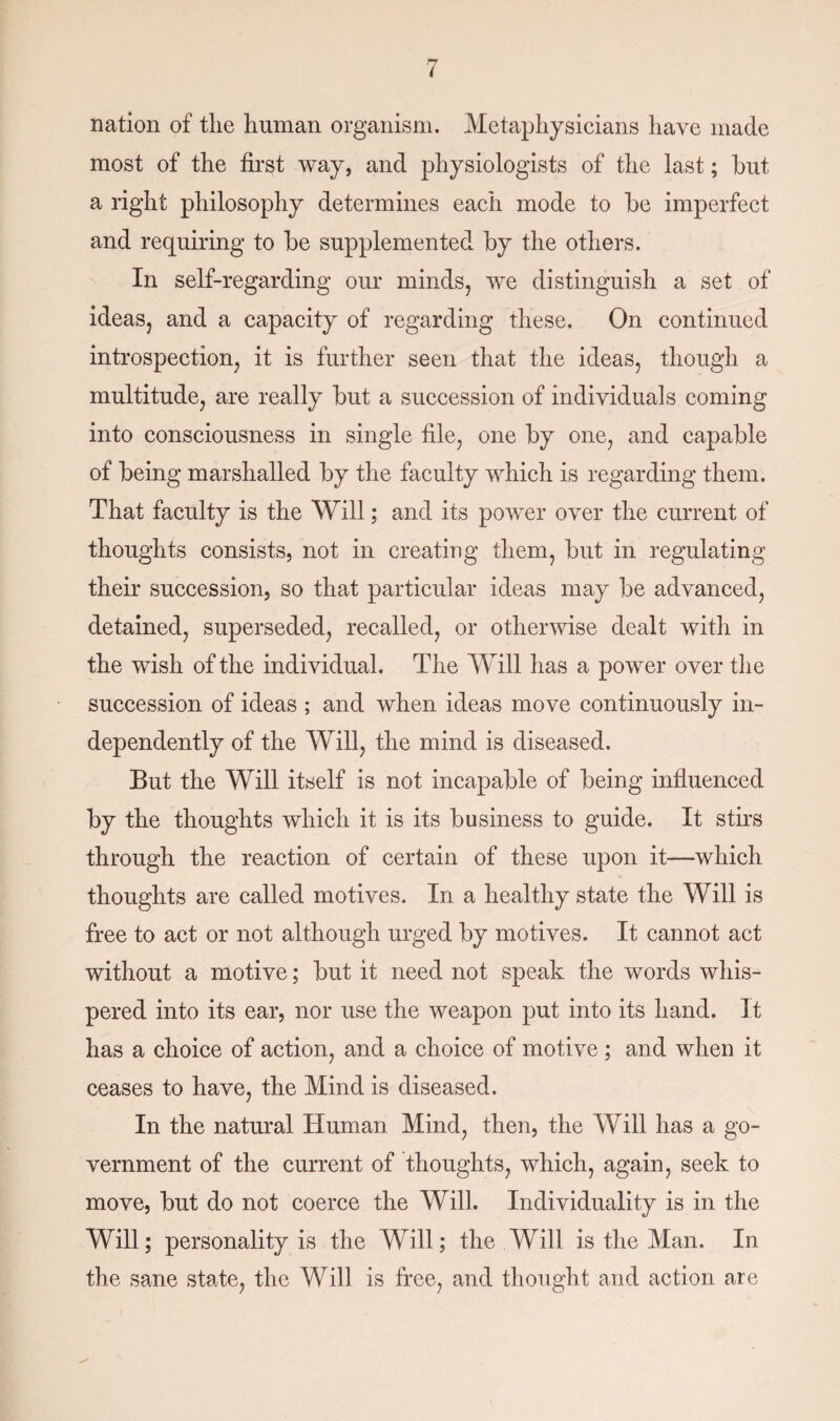 nation of the human organism. Metaphysicians have made most of the first way, and physiologists of the last; hut a right philosophy determines each mode to he imperfect and requiring to he supplemented hy the others. In self-regarding our minds, we distinguish a set of ideas, and a capacity of regarding these. On continued introspection, it is further seen that the ideas, though a multitude, are really hut a succession of individuals coming into consciousness in single file, one hy one, and capable of being marshalled hy the faculty which is regarding them. That faculty is the Will; and its power over the current of thoughts consists, not in creating them, hut in regulating their succession, so that particular ideas may he advanced, detained, superseded, recalled, or otherwise dealt with in the wish of the individual. The Will has a power over the succession of ideas ; and when ideas move continuously in¬ dependently of the Will, the mind is diseased. But the Will itself is not incapable of being influenced hy the thoughts which it is its business to guide. It stirs through the reaction of certain of these upon it—which thoughts are called motives. In a healthy state the Will is free to act or not although urged hy motives. It cannot act without a motive; hut it need not speak the words whis¬ pered into its ear, nor use the weapon put into its hand. It has a choice of action, and a choice of motive ; and when it ceases to have, the Mind is diseased. In the natural Human Mind, then, the Will has a go¬ vernment of the current of thoughts, which, again, seek to move, hut do not coerce the Will. Individuality is in the Will; personality is the Will; the Will is the Man. In the sane state, the Will is free, and thought and action are