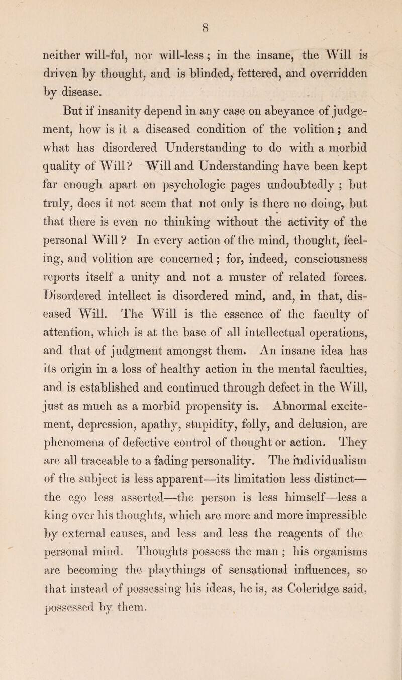 neither will-ful, nor will-less; in the insane, the Will is driven by thought, and is blinded, fettered, and overridden by disease. But if insanity depend in any case on abeyance of judge¬ ment, how is it a diseased condition of the volition; and what has disordered Understanding to do with a morbid quality of Will? Will and Understanding have been kept far enough apart on psychologic pages undoubtedly ; but truly, does it not seem that not only is there no doing, but that there is even no thinking without the activity of the personal Will ? In every action of the mind, thought, feel¬ ing, and volition are concerned; for, indeed, consciousness reports itself a unity and not a muster of related forces. Disordered intellect is disordered mind, and, in that, dis¬ eased Will. The Will is the essence of the faculty of attention, which is at the base of all intellectual operations, and that of judgment amongst them. An insane idea has its origin in a loss of healthy action in the mental faculties, and is established and continued through defect in the Will, just as much as a morbid propensity is. Abnormal excite¬ ment, depression, apathy, stupidity, folly, and delusion, are phenomena of defective control of thought or action. They are all traceable to a fading personality. The individualism of the subject is less apparent—its limitation less distinct— the ego less asserted—the person is less himself—less a king over his thoughts, which are more and more impressible by external causes, and less and less the reagents of the personal mind. Thoughts possess the man ; his organisms are becoming the playthings of sensational influences, so that instead of possessing his ideas, he is, as Coleridge said, possessed by them.
