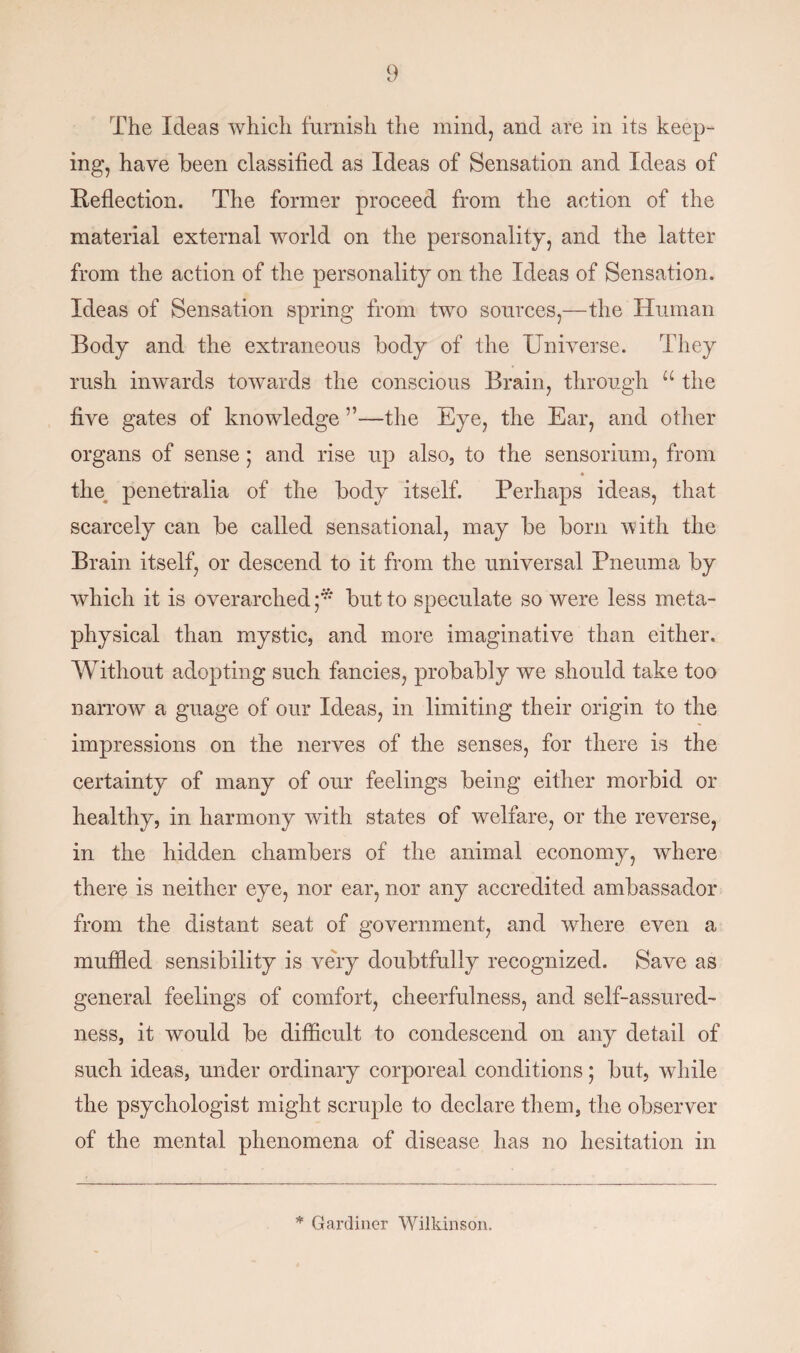 The Ideas which furnish the mind, and are in its keep¬ ing, have been classified as Ideas of Sensation and Ideas of Reflection. The former proceed from the action of the material external world on the personality, and the latter from the action of the personality on the Ideas of Sensation. Ideas of Sensation spring from two sources,—the Human Body and the extraneous body of the Universe. They rush inwards towards the conscious Brain, through u the five gates of knowledge —the Eye, the Ear, and other organs of sense; and rise up also, to the sensorium, from * the penetralia of the body itself. Perhaps ideas, that scarcely can be called sensational, may be born with the Brain itself, or descend to it from the universal Pneuma by which it is overarched but to speculate so were less meta¬ physical than mystic, and more imaginative than either. Without adopting such fancies, probably we should take too narrow a guage of our Ideas, in limiting their origin to the impressions on the nerves of the senses, for there is the certainty of many of our feelings being either morbid or healthy, in harmony with states of welfare, or the reverse, in the hidden chambers of the animal economy, where there is neither eye, nor ear, nor any accredited ambassador from the distant seat of government, and where even a muffled sensibility is very doubtfully recognized. Save as general feelings of comfort, cheerfulness, and self-assured¬ ness, it would be difficult to condescend on any detail of such ideas, under ordinary corporeal conditions; but, while the psychologist might scruple to declare them, the observer of the mental phenomena of disease has no hesitation in * Gardiner Wilkinson.