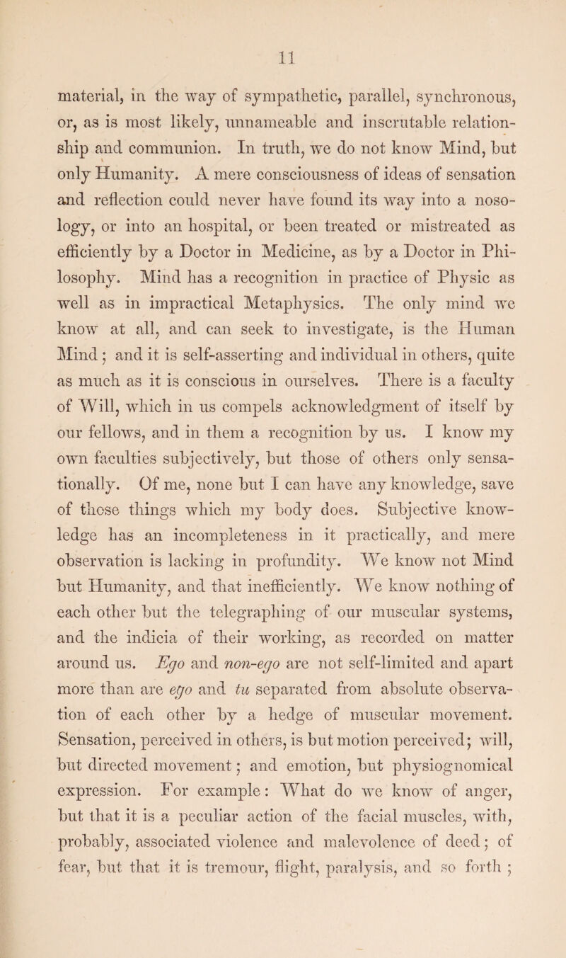 material, in the way of sympathetic, parallel, synchronous, or, as is most likely, unnameable and inscrutable relation¬ ship and communion. In truth, we do not know Mind, but only Humanity. A mere consciousness of ideas of sensation and reflection could never have found its way into a noso¬ logy, or into an hospital, or been treated or mistreated as efficiently by a Doctor in Medicine, as by a Doctor in Phi¬ losophy. Mind has a recognition in practice of Physic as well as in impractical Metaphysics. The only mind we know at all, and can seek to investigate, is the Human Mind ; and it is self-asserting and individual in others, quite as much as it is conscious in ourselves. There is a faculty of Will, which in us compels acknowledgment of itself by our fellows, and in them a recognition by us. I know my own faculties subjectively, but those of others only sensa¬ tionally. Of me, none but I can have any knowledge, save of those things which my body does. Subjective know¬ ledge has an incompleteness in it practically, and mere observation is lacking in profundity. We know not Mind but Humanity, and that inefficiently. We know nothing of each other but the telegraphing of our muscular systems, and the indicia of their working, as recorded on matter around us. Ego and non-ego are not self-limited and apart more than are ego and tu separated from absolute observa¬ tion of each other by a hedge of muscular movement. Sensation, perceived in others, is but motion perceived; will, but directed movement; and emotion, but physiognomical expression. For example: What do we know of anger, but that it is a peculiar action of the facial muscles, with, probably, associated violence and malevolence of deed; of fear, but that it is tremour, flight, paralysis, and so forth ;