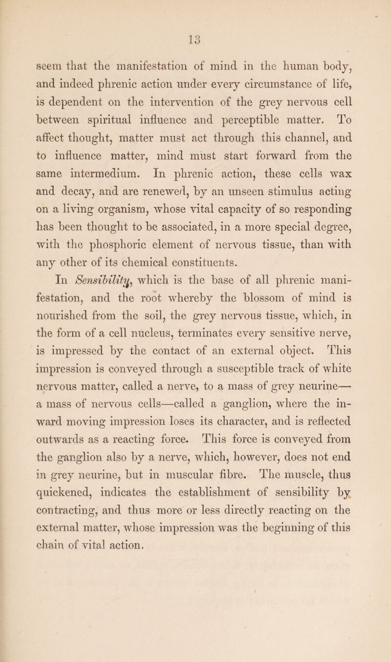 seem that the manifestation of mind in the human body, and indeed phrenic action under every circumstance of life, is dependent on the intervention of the grey nervous cell between spiritual influence and perceptible matter. To affect thought, matter must act through this channel, and to influence matter, mind must start forward from the same intermedium. In phrenic action, these cells wax and decay, and are renewed, by an unseen stimulus acting on a living organism, whose vital capacity of so responding has been thought to be associated, in a more special degree, with the phosphoric element of nervous tissue, than with any other of its chemical constituents. In Sensibility, which is the base of all phrenic mani¬ festation, and the root whereby the blossom of mind is nourished from the soil, the grey nervous tissue, which, in the form of a cell nucleus, terminates every sensitive nerve, is impressed by the contact of an external object. This impression is conveyed through a susceptible track of white nervous matter, called a nerve, to a mass of grey neurine-— a mass of nervous cells—called a ganglion, where the in¬ ward moving impression loses its character, and is reflected outwards as a reacting force. This force is conveyed from the ganglion also by a nerve, which, however, does not end in grey neurine, but in muscular fibre. The muscle, thus quickened, indicates the establishment of sensibility by contracting, and thus more or less directly reacting on the external matter, whose impression was the beginning of this chain of vital action.