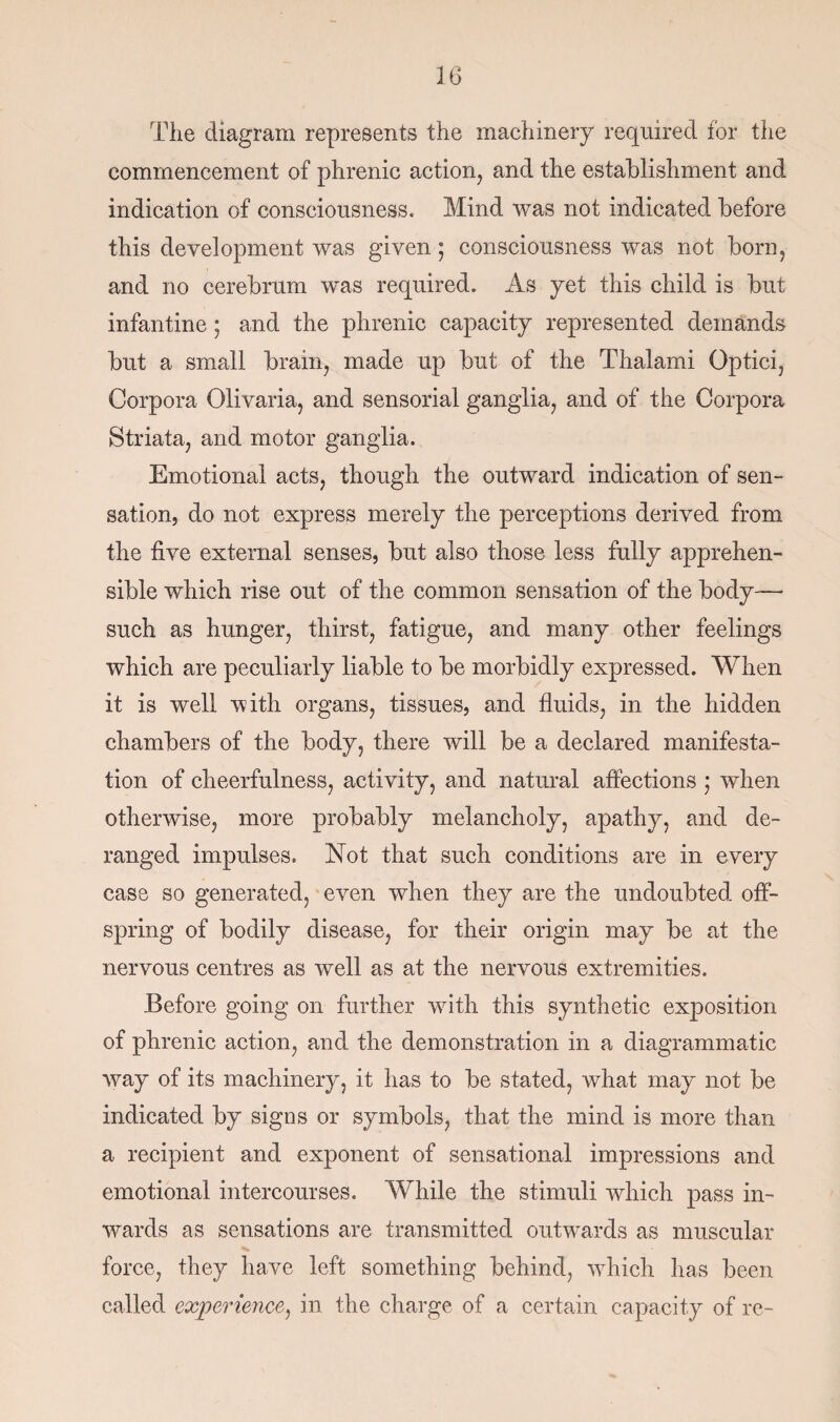 The diagram represents the machinery required for the commencement of phrenic action, and the establishment and indication of consciousness. Mind was not indicated before this development was given ; consciousness was not born, and no cerebrum wTas required. As yet this child is but infantine ; and the phrenic capacity represented demands but a small brain, made up but of the Thalami Optici, Corpora Olivaria, and sensorial ganglia, and of the Corpora Striata, and motor ganglia. Emotional acts, though the outward indication of sen¬ sation, do not express merely the perceptions derived from the live external senses, but also those less fully apprehen¬ sible which rise out of the common sensation of the body—- such as hunger, thirst, fatigue, and many other feelings which are peculiarly liable to be morbidly expressed. When it is well with organs, tissues, and fluids, in the hidden chambers of the body, there will be a declared manifesta¬ tion of cheerfulness, activity, and natural affections ; when otherwise, more probably melancholy, apathy, and de¬ ranged impulses. Not that such conditions are in every case so generated, even when they are the undoubted off¬ spring of bodily disease, for their origin may be at the nervous centres as well as at the nervous extremities. Before going on further with this synthetic exposition of phrenic action, and the demonstration in a diagrammatic vray of its machinery, it has to be stated, what may not be indicated by signs or symbols, that the mind is more than a recipient and exponent of sensational impressions and emotional intercourses. While the stimuli which pass in¬ wards as sensations are transmitted outwards as muscular force, they have left something behind, which has been called experience, in the charge of a certain capacity of re-