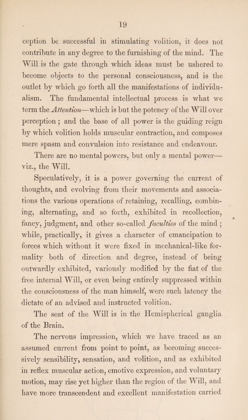 ception be successful in stimulating volition, it does not contribute in any degree to the furnishing of the mind. The Will is the gate through which ideas must be ushered to become objects to the personal consciousness, and is the outlet by which go forth all the manifestations of individu¬ alism. The fundamental intellectual process is what we term the Attention—which is but the potency of the Will over perception; and the base of all power is the guiding reign by which volition holds muscular contraction, and composes mere spasm and convulsion into resistance and endeavour. There are no mental powers, but only a mental power— viz., the Will. N I Speculatively, it is a power governing the current of thoughts, and evolving from their movements and associa¬ tions the various operations of retaining, recalling, combin¬ ing, alternating, and so forth, exhibited in recollection, fancy, judgment, and other so-called faculties of the mind ; while, practically, it gives a character of emancipation to forces which without it were fixed in mechanical-like for¬ mality both of direction and degree, instead of being outwardly exhibited, variously modified by the fiat of the free internal Will, or even being entirely suppressed within the consciousness of the man himself, were such latency the dictate of an advised and instructed volition. The seat of the Will is in the Hemispherical ganglia of the Brain. The nervous impression, which we have traced as an assumed current from point to point, as becoming succes¬ sively sensibility, sensation, and volition, and as exhibited in reflex muscular action, emotive expression, and voluntary motion, may rise yet higher than the region of the Will, and have more transcendent and excellent manifestation carried