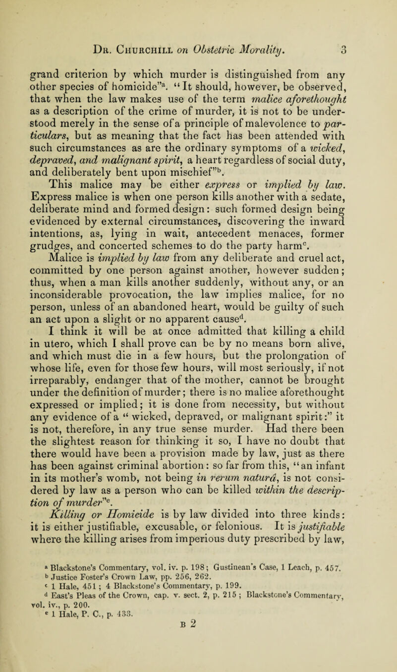 grand criterion by which murder is distinguished from any other species of homicide”^ “It should, however, be observed, that when the law makes use of the term malice aforethought as a description of the crime of murder, it is not to be under¬ stood merely in the sense of a principle of malevolence to par- ticulars, but as meaning that the fact has been attended with such circumstances as are the ordinary symptoms of a wicked^ depraved, and malignant spirit, a heart regardless of social duty, and deliberately bent upon mischief”'^. This malice may be either express or implied by law. Express malice is when one person kills another with a sedate, deliberate mind and formed design: such formed design being evidenced by external circumstances, discovering the inward intentions, as, lying in wait, antecedent menaces, former grudges, and concerted schemes to do the party harm^. Malice is implied by law from any deliberate and cruel act, committed by one person against another, however sudden; thus, when a man kills another suddenly, without any, or an inconsiderable provocation, the law implies malice, for no person, unless of an abandoned heart, would be guilty of such an act upon a slight or no apparent cause‘s. I think it will be at once admitted that killing a child in utero, which I shall prove can be by no means born alive, and which must die in a few hours, but the prolongation of whose life, even for those few hours, will most seriously, if not irreparably, endanger that of the mother, cannot be brought under the definition of murder; there is no malice aforethought expressed or implied; it is done from necessity, but without any evidence of a “ wicked, depraved, or malignant spirit:” it is not, therefore, in any true sense murder. Had there been the slightest reason for thinking it so, I have no doubt that there would have been a provision made by law, just as there has been against criminal abortion: so far from this, “an infant in its mother’s womb, not being in rerum naturd, is not consi¬ dered by law as a person who can be killed within the descrip¬ tion of murder'^. Killing or Homicide is by law divided into three kinds: it is either justifiable, excusable, or felonious. It is justifiable where the killing arises from imperious duty prescribed by law. a Blackstone’s Commentary, vol. iv. p. 198; Gustinean’s Case, 1 Leach, p. 457, Justice Foster’s Crown Law, pp. 256, 262. 1 Hale, 451; 4 Blackstone’s Commentary, p. 199. d East’s Pleas of the Crown, cap. v. sect. 2, p. 215 ; Blackstone’s Commentary, Tol. iv., p. 200. e 1 Hale, P. C., p. 433. B 2